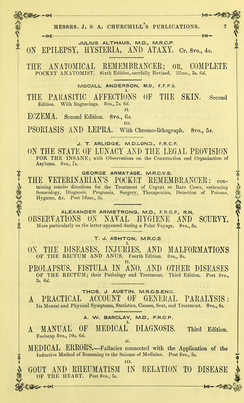 JULIUS ALTHAUS, M.D., M.R.C.P. ON EPILEPSY, HYSTERIA, AND ATAXY. Or. 8vo., 4,. THE ANATOMICAL REMEMBRANCER; OR, COMPLETE POCKET ANATOMIST. Sixth Edition, carefully Revised. 32mo., 3s. 6d. MCCALL ANDERSON, M.D., F.F.P.S. THE PARASITIC AFFECTIONS OF THE SKIN. Second Edition. With Engravings. 8vo., 7s. 6d. II. ECZEMA. Second Edition. 8vo., 6s. in. PSORIASIS AND LEPRA. With Chromo-lithograph. 8vo., 5s. J. T. ARLIDGE, M.D.LOND., F.R.C.P. ON THE STATE OF LUNACY AKD THE LEGAL PROVISION FOR THE INSANE; with Observations on the Construction and Organisation of Asylums. 8vo., 7s. GEORGE ARMATAGE, M.R.C.V.S. THE VETERINARIAN'S POCKKT REMEMBRANCER: con- taining concise directions for the Treatment of Urgent or Rare Cases, embracing Semeiology, Diagnosis, Prognosis, Surgery, Therapeutics, Detection of Poisons, Hygiene, &c. Post 18mo., 3s. ALEXANDER ARMSTRONG, M.D., F.R.C.P., R.N. OBSERVATIONS ON NAVAL HYGIENE AND SCURVY. More particularly as the latter appeared during a Polar Voyage. 8vo., 5s. T. J. ASHTON, M.R.C.S. ON THE DISEASES, INJURIES, AND MALFORMATIONS OF THE RECTUM AND ANUS. Fourth Edition. Ovo., 8s. PROLAPSUS, FISTULA IN ANO, AND OTHER DISEASES OF THE RECTUM; their Pathology and Treatment. Third Edition. Post 8vo., 3s. 6d. ., THOS. J. AUSTIN, M.R.C.S.ENG. A PRACTICAL ACCOUNT OF GENERAL PARALYSIS; Its Mental and Physical Symptoms, Statistics, Causes, Seat, and Treatment. 8vo., 6s. A. W. BARCLAY, M.D., F.R.C.P. A MANUAL OF MEDICAL DIAGNOSIS. Third Edition. Foolscap 8vo., 10s. 6d. ii. MEDICAL ERRORS.—Fallacies connected with the Application of the Inductive Method of Reasoning to the Science of Medicine. Post 8vo., 5s. GOUT AND RHEUMATISM IN RELATION TO DISEASE OF THE HEART. Post 8vo., 5s.