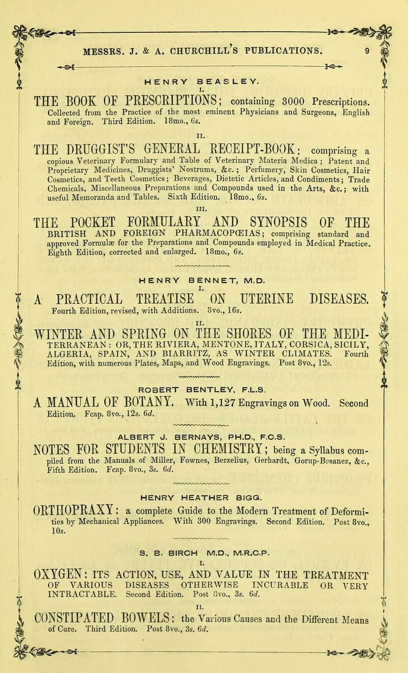 -HS>f— —— HENRY BEASLEY. THE BOOK OF PRESCRIPTIONS; containing 3000 Prescriptions. Collected from the Practice of the most eminent Physicians and Surgeons, English and Foreign. Third Edition. 18mo., 6s. 11. THE DRUGGIST'S GENERAL RECEIPT-BOOK • comprising a copious Veterinary Formulary and Table of Veterinary Materia Medica ; Patent and Proprietary Medicines, Druggists' Nostrums, &c.; Perfumery, Skin Cosmetics, Hair Cosmetics, and Teeth Cosmetics; Beverages, Dietetic Articles, and Condiments; Trade Chemicals, Miscellaneous Preparations and Compounds used in the Arts, &c.; with useful Memoranda and Tables. Sixth Edition. 18mo., 6s. m. THE POCKET FORMULARY AND SYNOPSIS OF THE BRITISH AND FOREIGN PHARMACOPOEIAS; comprising standard and approved Formulae for the Preparations and Compounds employed in Medical Practice. Eighth Edition, corrected and enlarged. 18mo., 6s. HENRY BENNET, M.D. A PRACTICAL TREATISE ON UTERINE DISEASES. Fourth Edition, revised, with Additions. 8vo., 16s. WINTER AND SPRING ON THE SHORES OF THE Medi- terranean : OR, THE RIVIERA, MENTONE, ITALY, CORSICA, SICILY, ALGERIA, SPAIN, AND BIARRITZ, AS WINTER CLIMATES. Fourth Edition, with numerous Plates, Maps, and Wood Engravings. Post 8vo., 12s. ROBERT BENTLEY, F.L.S. A MANUAL OF BOTANY. With 15127 Engravings on Wood. Second Edition. Fcap. 8vo., 12s. 6d. ALBERT J. BERNAYS, PH.D., F.C.S. NOTES FOR STUDENTS IN CHEMISTRY; being a Syllabus com- piled from the Manuals of Miller, Fownes, Berzelius, Gerhardt, Gorup-Besanez, &c, Fifth Edition. Fcap. 8vo., 3s. 6rf. HENRY HEATHER BIGG. ORTHOPRAXY: a complete Guide to the Modern Treatment of Deformi- ties by Mechanical Appliances. With 300 Engravings. Second Edition. Post 8vo., 10s. S. B. BIRCH M.D., M.R.C.P. I. OXYGEN: its action, use, and value in the treatment OF VARIOUS DISEASES OTHERWISE INCURABLE OR VERY INTRACTABLE. Second Edition. Post 8m, 3s. 6d. ii. CONSTIPATED BOWELS : the Various Causes and the Different Means of Cure. Third Edition. Post 8vo., 3s. 6d.