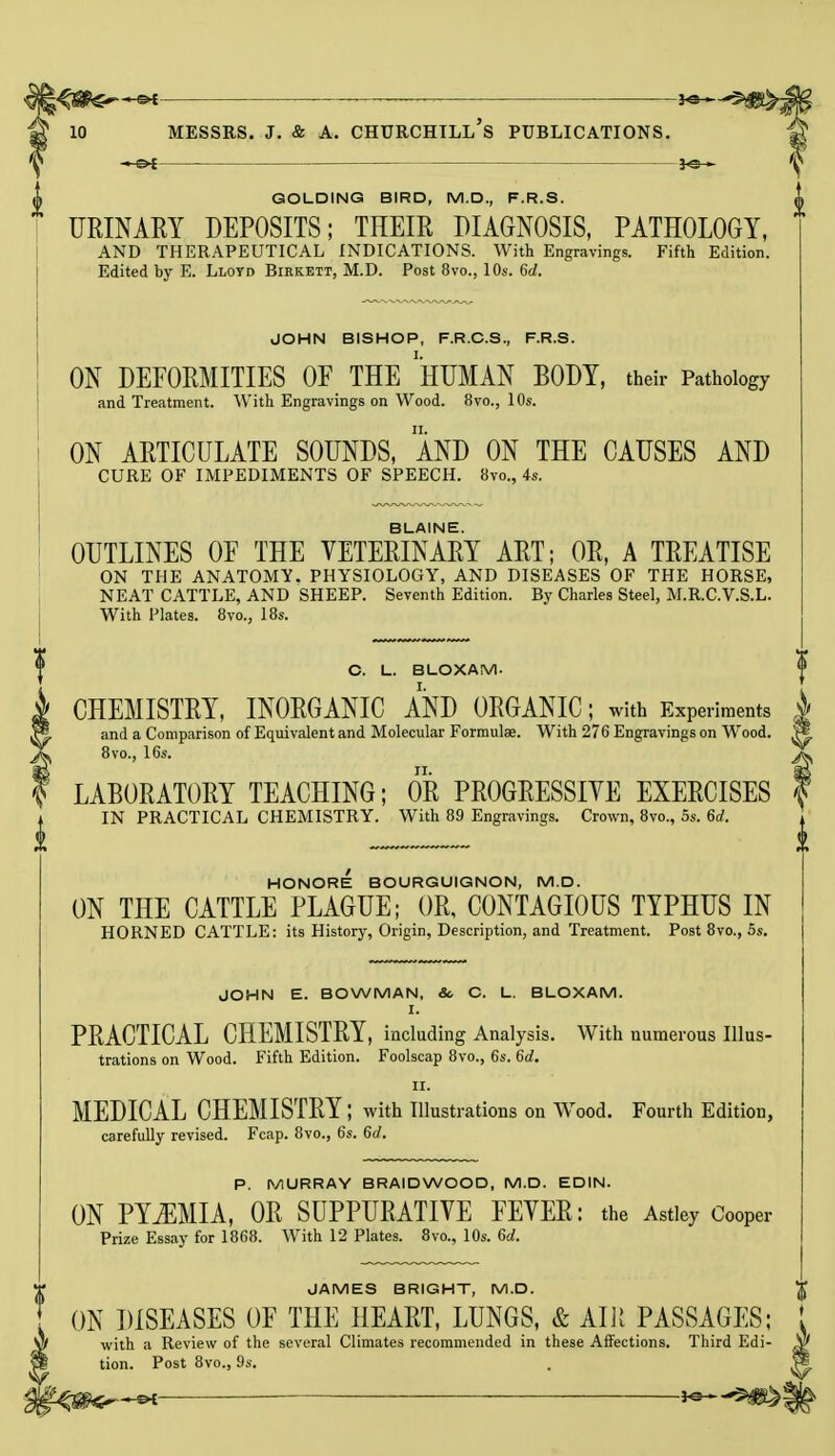 *j$6te>— *e— 10 Messrs. j. & a. churchill's publications. -»-©>f JO— GOLDING BIRD, M.D., F.R.S. () URINARY DEPOSITS; THEIR DIAGNOSIS, PATHOLOGY, AND THERAPEUTICAL INDICATIONS. With Engravings. Fifth Edition. Edited by E. Lloyd Birkbtt, M.D. Post 8vo., 10s. 6d. JOHN BISHOP, F.R.C.S., F.R.S. ON DEFORMITIES OF THE ''HUMAN BODY, their Pathology and Treatment. With Engravings on Wood. 8vo., 10s. ON ARTICULATE SOUNDS, AND ON THE CAUSES AND CURE OF IMPEDIMENTS OF SPEECH. 8vo., 4s. BLAINE. OUTLINES OF THE VETERINARY ART; OR, A TREATISE ON THE ANATOMY. PHYSIOLOGY, AND DISEASES OF THE HORSE, NEAT CATTLE, AND SHEEP. Seventh Edition. By Charles Steel, M.R.C.V.S.L. With Plates. 8vo., 18s. C. L. BLOXAM- CHEMISTRY, INORGANIC AND ORGANIC; with Experiments and a Comparison of Equivalent and Molecular Formulae. With 276 Engravings on Wood. 8vo., 16s. LABORATORY TEACHING; OR PROGRESSIYE EXERCISES IN PRACTICAL CHEMISTRY. With 89 Engravings. Crown, 8vo., 5s. 6d. HONORE BOURGUIGNON, M.D. ON THE CATTLE PLAGUE; OR, CONTAGIOUS TYPHUS IN HORNED CATTLE: its History, Origin, Description, and Treatment. Post 8vo., 5s. JOHN E. BOWMAN, & C. L. BLOXAM. I. PRACTICAL CHEMISTRY, including Analysis. With numerous Illus- trations on Wood. Fifth Edition. Foolscap 8vo., 6s. 6d. II. MEDICAL CHEMISTRY ; with Illustrations on Wood. Fourth Edition, carefully revised. Fcap. 8vo., 6s. 6d. P. MURRAY BRAID WOOD, M.D. EDIN. ON PYEMIA, OR SUPPURATIVE FEVER: the Astley Cooper Prize Essay for 1868. With 12 Plates. 8vo., 10s. 6d. JAMES BRIGHT, M.D. ON DISEASES OF THE HEART, LUNGS, & AIR PASSAGES; with a Review of the several Climates recommended in these Affections. Third Edi- tion. Post 8vo., 9s.