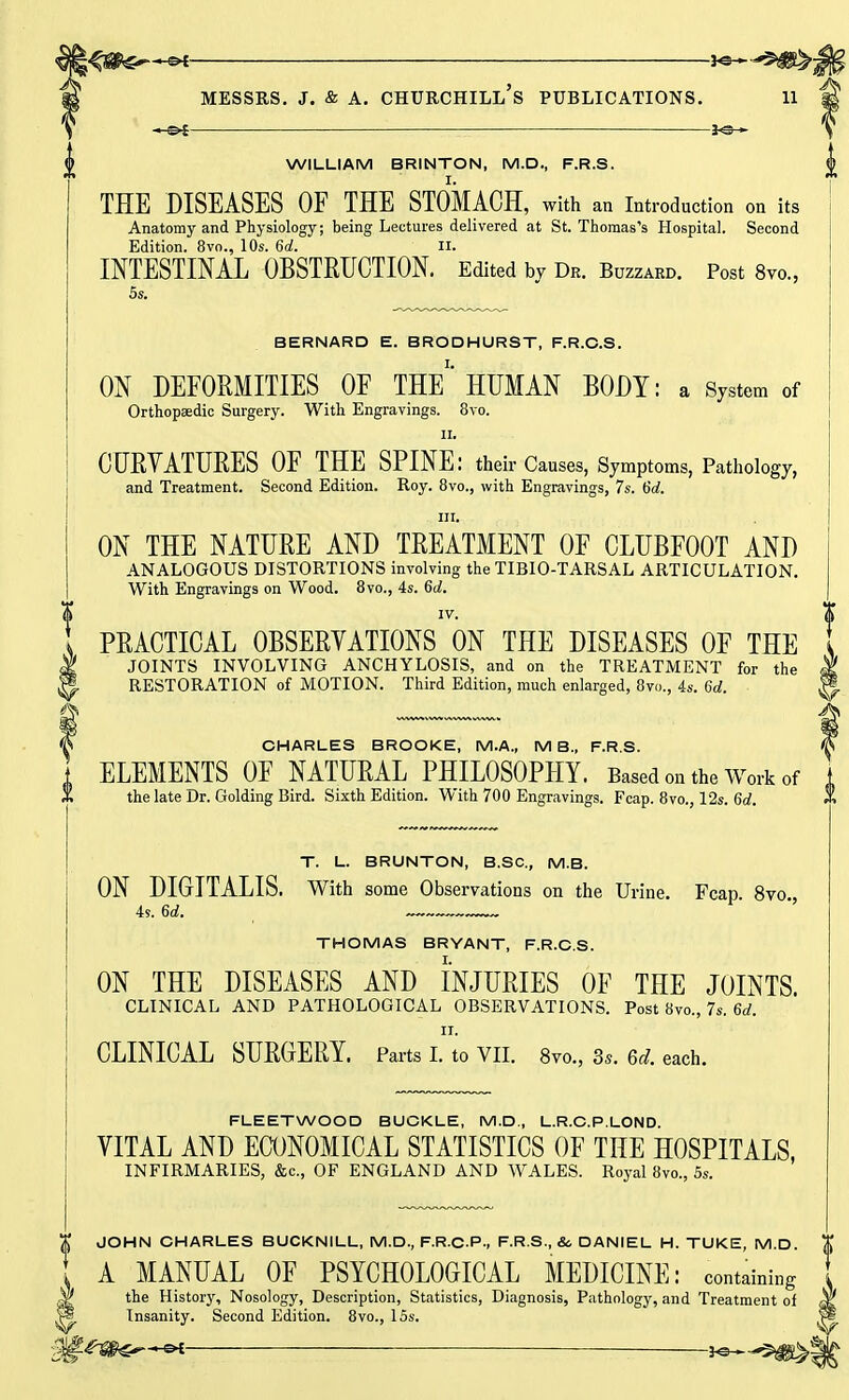 WILLIAM BRINTON, M.D., F.R.S. THE DISEASES OF THE STOMACH, with an Introduction on its Anatomy and Physiology; being Lectures delivered at St. Thomas's Hospital. Second Edition. 8vo., 10s. 6a!. II. INTESTINAL OBSTRUCTION. Edited bv Dr. Buzzard. Post 8m, 5s. BERNARD E. BRODHURST, F.R.O.S. ON DEFORMITIES OF THE* HUMAN BODY: a System of Orthopaedic Surgery. With Engravings. 8vo. ii. CURVATURES OF THE SPINE: their Causes, Symptoms, Pathology, and Treatment. Second Edition. Roy. 8vo., with Engravings, 7s. 6d. : HI. • ON THE NATURE AND TREATMENT OF CLUBFOOT AND ANALOGOUS DISTORTIONS involving the TIBIO-TARSAL ARTICULATION. With Engravings on Wood. 8vo., 4s. 6d. IV. PRACTICAL OBSERVATIONS ON THE DISEASES OF THE JOINTS INVOLVING ANCHYLOSIS, and on the TREATMENT for the RESTORATION of MOTION. Third Edition, much enlarged, 8vo., 4s. 6d. CHARLES BROOKE, M.A., MB., F.R.S. ELEMENTS OF NATURAL PHILOSOPHY. Based on the Work of the late Dr. Golding Bird. Sixth Edition. With 700 Engravings. Fcap. 8vo., 12s. 6d. T. L. BRUNTON, B.SC, M.B. ON DIGITALIS. With some Observations on the Urine. Fcap. 8vo. 4s. 6d. THOMAS BRYANT, F.R.C.S. ON THE DISEASES AND INJURIES OF THE JOINTS. CLINICAL AND PATHOLOGICAL OBSERVATIONS. Post 8vo., 7s. 6d. ii. CLINICAL SURGERY. Parts I. to VII. 8vo., 3s. 6d. each. FLEETWOOD BUCKLE, M.D., L.R.C.P.LOND. VITAL AND ECONOMICAL STATISTICS OF THE HOSPITALS, INFIRMARIES, &c, OF ENGLAND AND WALES. Royal 8vo., 5s. JOHN CHARLES BUCKNILL, M.D., F.R.C-P., F.R.S., &. DANIEL H. TUKE, M.D. A MANUAL OF PSYCHOLOGICAL MEDICINE: containing the History, Nosology, Description, Statistics, Diagnosis, Pathology, and Treatment of Insanity. Second Edition. 8vo., 15s.