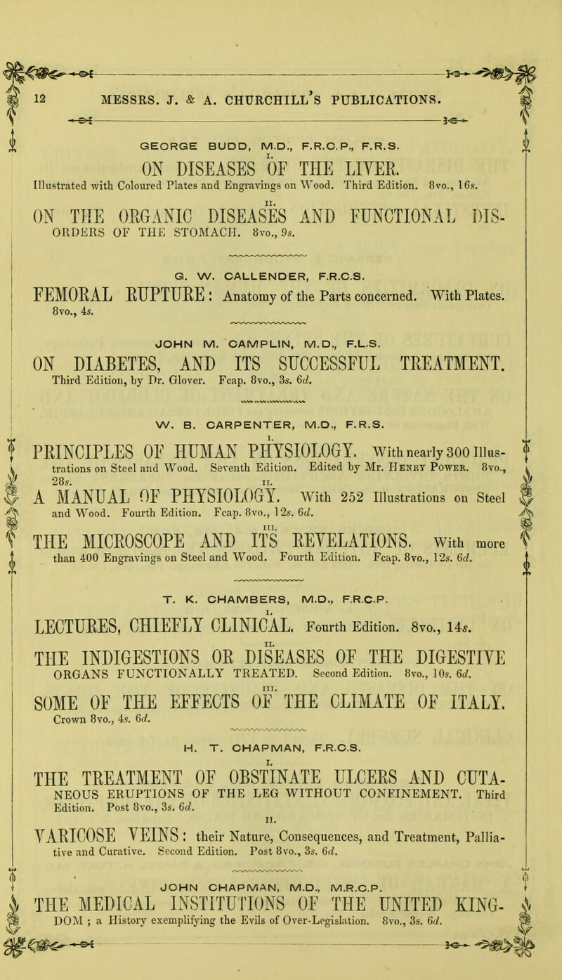 v*~-**49bj4 12 Messrs. j. & a. churchill's publications. GEORGE BUDD, M.D., F.R.C.P., F.R.S. ON DISEASES OF THE LITER. Illustrated with Coloured Plates and Engravings on Wood. Third Edition. 8vo., 16s. ON THE ORGANIC DISEASES AND FUNCTIONAL DIS- orders OF THE STOMACH. 8vo., 9s. G. W. CALLENDER, F.R.C.S. FEMORAL RUPTURE: Anatomy of the Parts concerned. With Plates. 8vo., 4s. JOHN M. CAMPLIN, M.D., F.L.S. ON DIABETES, AND ITS SUCCESSFUL TREATMENT. Third Edition, by Dr. Glover. Fcap. 8vo., 3s. 6d. W. B. CARPENTER, M.D., F.R.S. ? PRINCIPLES OF HUMAN PHYSIOLOGY. With nearly 300 nius- f i trations on Steel and Wood. Seventh Edition. Edited by Mr. Henry Power. 8vo., l * 28s. n. $ H A MANUAL OF PHYSIOLOGY. AVith 252 Illustrations on Steel $ & and Wood. Fourth Edition. Fcap. 8vo., 12s. Gd. A\ ? THE MICROSCOPE AND ITS REVELATIONS, with more ? than 400 Engravings on Steel and Wood. Fourth Edition. Fcap. 8vo., 12s. 6d. T. K. CHAMBERS, M.D., F.R.C.P. LECTURES, CHIEFLY CLINICAL. Fourth Edition. 8vo., Us. THE INDIGESTIONS OR DISEASES OF THE DIGESTIVE ORGANS FUNCTIONALLY TREATED. Second Edition. 8vo., 10s. 6d. m. SOME OF THE EFFECTS OF THE CLIMATE OF ITALY. Crown 8vo., 4s. 6</. H. T. CHAPMAN, F.R.C.S. THE TREATMENT OF OBSTINATE ULCERS AND CUTA- NEOUS ERUPTIONS OF THE LEG WITHOUT CONFINEMENT. Third Edition. Post 8vo., 3s. 6d. il. VARICOSE VEINS : their Nature, Consequences, and Treatment, Pallia- tive and Curative. Second Edition. Post 8vo., 3s. Gd. JOHN CHAPMAN, M.D., M.R.C.P. THE MEDICAL INSTITUTIONS OF THE UNITED KING- & DOM ; a History exemplifying the Evils of Over-Legislation. 8vo., 3s. Gd.