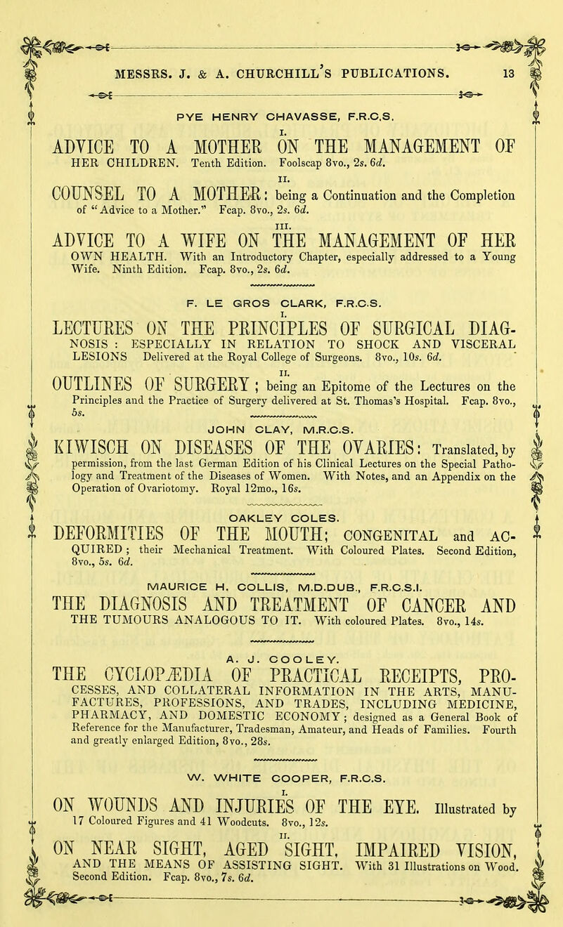 —&t — -f©— PYE HENRY CHAVASSE, F.R.C.S. ADVICE TO A MOTHER ON THE MANAGEMENT OF HER CHILDREN. Tenth Edition. Foolscap 8vo., 2s. 6d. II. COUNSEL TO A MOTHER : being a Continuation and the Completion of Advice to a Mother. Fcap. 8vo., 2s. 6d. in. ADVICE TO A WIFE ON THE MANAGEMENT OF HER OWN HEALTH. With an Introductory Chapter, especially addressed to a Young Wife. Ninth Edition. Fcap. 8vo., 2s. 6d. F. LE GROS CLARK, F.R.C.S. LECTURES ON THE PRINCIPLES OF SURGICAL DIAG- NOSIS : ESPECIALLY IN RELATION TO SHOCK AND VISCERAL LESIONS Delivered at the Royal College of Surgeons. 8vo., 10s. 6d. OUTLINES OF SURGERY; being an Epitome of the Lectures on the Principles and the Practice of Surgery delivered at St. Thomas's Hospital. Fcap. 8vo., 5s. JOHN CLAY, M.R.C.S. KIWISCH ON DISEASES OF THE OVARIES: Translated, by I permission, from the last German Edition of his Clinical Lectures on the Special Patho- & logy and Treatment of the Diseases of Women. With Notes, and an Appendix on the /Ji Operation of Ovariotomy. Royal 12mo., 16s. lj| OAKLEY COLES. | DEFORMITIES OF THE MOUTH; congenital and AC- $ QUIRED ; their Mechanical Treatment. With Coloured Plates. Second Edition, 8vo., 5s. 6a!. MAURICE H. COLLIS, M.D.DUB., F.R.C.S.I. THE DIAGNOSIS AND TREATMENT OF CANCER AND THE TUMOURS ANALOGOUS TO IT. With coloured Plates. 8vo., 14s. THE CYCLOPEDIA OF' PRACTICAL RECEIPTS, PRO- cesses, AND COLLATERAL INFORMATION IN THE ARTS, MANU- FACTURES, PROFESSIONS, AND TRADES, INCLUDING MEDICINE, PHARMACY, AND DOMESTIC ECONOMY ; designed as a General Book of Reference for the Manufacturer, Tradesman, Amateur, and Heads of Families. Fourth and greatly enlarged Edition, 8vo., 28s. W. WHITE COOPER, F.R.C.S. ON WOUNDS AND INJURIES OF THE EYE. illustrated by 17 Coloured Figures and 41 Woodcuts. 8vo., 12s. ON NEAR SIGHT, AGED SIGHT, IMPAIRED VISION, AND THE MEANS OF ASSISTING SIGHT. With 31 Illustrations on Wood. Second Edition. Fcap. 8vo., 7s. 6d. t^rn^+e* ■ ■