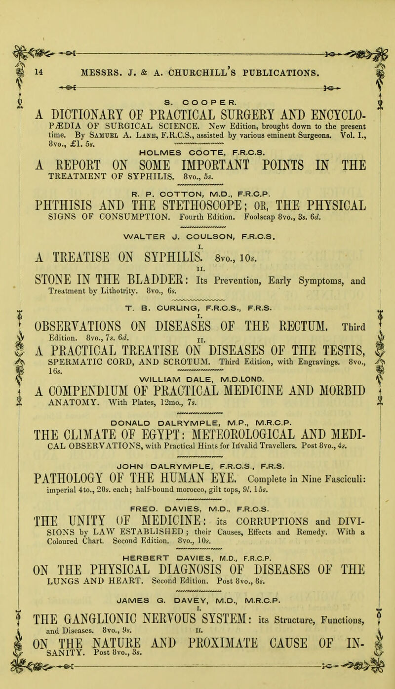 A DICTIONARY OF PRACTICAL SURGERY AND ENCYCLO- PEDIA OF SURGICAL SCIENCE. New Edition, brought down to the present time. By Samuel A. Lane, F.R.C.S., assisted by various eminent Surgeons. Vol. I., 8vo., £1. 5s. HOLMES COOTE, F.R.C.S. A REPORT ON SOME IMPORTANT POINTS IN THE TREATMENT OF SYPHILIS. 8vo., 5s. R. P. COTTON, M.D., F.R.C.P. PHTHISIS AND THE STETHOSCOPE; OR, THE PHYSICAL SIGNS OF CONSUMPTION. Fourth Edition. Foolscap 8vo., 3s. 6d. WALTER J. COULSON, F.R.C.S. A TREATISE ON SYPHILIS.' 8vo., io*. ii. STONE IN THE BLADDER: Its Prevention, Early Symptoms, and Treatment by Lithotrity. 8vo., 6s. T. B. CURLING, F.R.C.S., F.R.S. OBSERVATIONS ON DISEASES OF THE RECTUM. Third Edition. 8vo., 7s. 6d. u A PRACTICAL TREATISE ON'DISEASES OF THE TESTIS, SPERMATIC CORD, AND SCROTUM. Third Edition, with Engravings. 8vo., WILLIAM DALE, M.D.LOND. A COMPENDIUM OF PRACTICAL MEDICINE AND MORBID \ ANATOMY. With Plates, 12mo., 7s. DONALD DALRYMPLE, M.P., M.R.C.P. THE CLIMATE OF EGYPT: METEOROLOGICAL AND MEDI- CAL OBSERVATIONS, with Practical Hints for Invalid Travellers. Post 8vo., 4s. JOHN DALRYMPLE, F.R.C.S,, F.R.S. PATHOLOGY OF THE HUMAN EYE. Complete in Nine Fasciculi: imperial 4to., 20s. each; half-bound morocco, gilt tops, 91. 15s. FRED. DAVIES, M.D., F.R.C.S. THE UNITY OF MEDICINE: its corruptions and divi- sions by LAW ESTABLISHED ; their Causes, Effects and Remedy. With a Coloured Chart. Second Edition. 8vo., 10s. HERBERT DAVIES, M.D., F.R.C.P. ON THE PHYSICAL DIAGNOSIS OF DISEASES OF THE LUNGS AND HEART. Second Edition. Post 8vo., 8s. JAMES G. DAVE Y, M.D., M.R.C.P. THE GANGLIONIC NERVOUS^SYSTEM: its Structure, Functions, and Diseases. 8vo., 9s. II. ON THE NATURE AND PROXIMATE CAUSE OF IN- sanity. Post 8vo., 3s. M —- }-e-