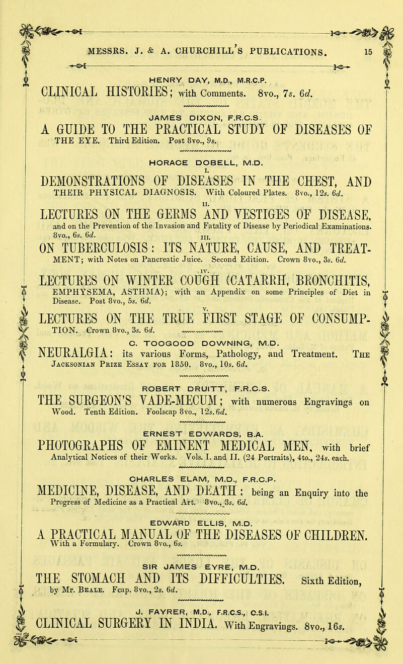 H<8P£^-©*- jo-^g^ ■ Messrs. j. & a. churchill's publications. 15  -»-0{ — ■ HENRY DAY, M.D., M.R.C.P. CLINICAL HISTORIES; with Comments. 8vo., 7s. 6c?. JAMES DIXON, F.R.C.S. A GUIDE TO THE PRACTICAL STUDY OF DISEASES OF THE EYE. Third Edition. Post 8vo., 9s. HORACE DOBELL, M.D. DEMONSTRATIONS OF DISEASES IN THE CHEST, AND THEIR PHYSICAL DIAGNOSIS. With Coloured Plates. 8vo., 12s. 6d. LECTURES ON THE GERMS AND YESTIGES OF DISEASE, and on the Prevention of the Invasion and Fatality of Disease by Periodical Examinations. 8vo., 6s. 6d. jjj ON TUBERCULOSIS: ITS NATURE, CAUSE, AND TREAT- MENT; with Notes on Pancreatic Juice. Second Edition. Crown 8vo., 3s. 6d. LECTURES ON WINTER COUGH (CATARRH, BRONCHITIS, EMPHYSEMA, ASTHMA); with an Appendix on some Principles of Diet in Disease. Post 8vo., 5s. 6d. LECTURES ON THE TRUE FIRST STAGE OF CONSUMP- TION. Crown 8vo., 3s. 6d. | C. TOOGOOD DOWNING, M.D. * NEURALGIA I its various Forms, Pathology, and Treatment. The ! Jaoksonian Prize Essay for 1850. 8vo., 10s. 6d. ROBERT DRUITT, F.R.C.S. THE SURGEON'S YADE-MECUM; with numerous Engravings on Wood. Tenth Edition. Foolscap 8vo., I2s.6d. ERNEST EDWARDS, B.A. PHOTOGRAPHS OF EMINENT MEDICAL MEN, with brief Analytical Notices of their Works. Vols. I. and II. (24 Portraits), 4to., 24s. each. CHARLES ELAM, M.D., F.R.C.P. MEDICINE, DISEASE, AND DEATH : being an Enquiry into the Progress of Medicine as a Practical Art. 8vo., 3s. 6d. EDWARD ELLIS, M.D. A PRACTICAL MANUAL OF THE DISEASES OF CHILDREN. With a Formulary. Crown 8vo., 6s. SIR JAMES EYRE, M.D. THE STOMACH AND ITS DIFFICULTIES, sixth Edition, by Mr. Beale. Fcap. 8vo., 2s. 6d. J. FAYRER, M.D., F.R.C.S., C.S.I. CLINICAL SURGERY IN INDIA. With Engravings. 8vo.,16* ■* £*t * ■—jo «■