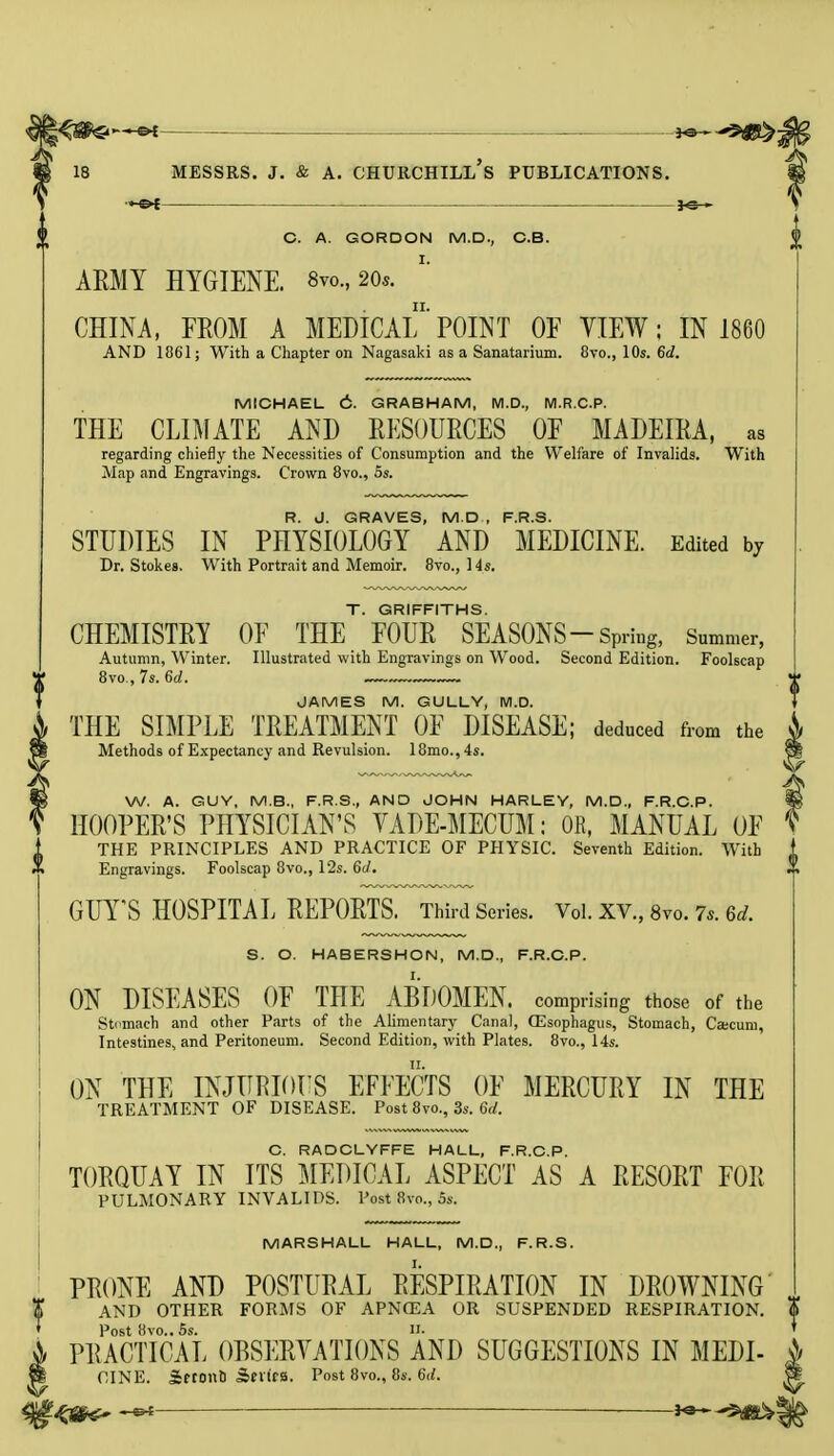 —€►£ C. A. GORDON M.D., OB. AMY HYGIENE. 8vo., 20*. CHINA, FROM A MEDICAL'POINT OF VIEW; IN 1860 AND 1061; With a Chapter on Nagasaki as a Sanatarium. 8vo., 10s. 6d. MICHAEL C. GRABHAM, M.D., M.R.C.P. THE CLIMATE AND RESOURCES OF MADEIRA, as regarding chiefly the Necessities of Consumption and the Welfare of Invalids. With Map and Engravings. Crown 8vo., 5s. R. J. GRAVES, M.D , F.R.S. STUDIES IN PHYSIOLOGY AND MEDICINE. Edited by Dr. Stokes. With Portrait and Memoir. 8vo., 14s. T. GRIFFITHS. CHEMISTRY OF THE FOUR SEASONS—Spring, Summer, Autumn, Winter. Illustrated with Engravings on Wood. Second Edition. Foolscap 8vo., 7s. 6d. JAMES M. GULLY, M.D. THE SIMPLE TREATMENT OF DISEASE; deduced from the Methods of Expectancy and Revulsion. 18mo., 4s. W. A. GUY, M.B., F.R.S., AND JOHN HARLEY, M.D., F.R.C.P. HOOPER'S PHYSICIAN'S VADE-MECUM: OB, MANUAL OF THE PRINCIPLES AND PRACTICE OF PHYSIC. Seventh Edition. With Engravings. Foolscap 8vo., 12s. 6d. GUY'S HOSPITAL REPORTS. Third Series. Vol. XV., 8vo. 7s. 6d. S. O. HABERSHON, M.D., F.R.C.P. ON DISEASES OF THE ABDOMEN, comprising those of the Stomach and other Parts of the Alimentary Canal, (Esophagus, Stomach, Caecum, Intestines, and Peritoneum. Second Edition, with Plates. 8vo., 14s. ON THE INJURIOUS EFFECTS OF MERCURY IN THE TREATMENT OF DISEASE. Post 8vo., 3s. 6d. C. RADCLYFFE HALL, F.R.C.P. TORQUAY IN ITS MEDICAL ASPECT AS A RESORT FOR PULMONARY INVALIDS. Post 8vo., 5s. MARSHALL HALL, M.D., F.R.S. PRONE AND POSTURAL RESPIRATION IN DROWNING AND OTHER FORMS OF APNCEA OR SUSPENDED RESPIRATION. Post 8vo.. 5s. II. PRACTICAL OBSERVATIONS AND SUGGESTIONS IN MEDI- A CINE. Sftont) sbexics. Post 8vo., 8s. 6d. |£ __J^^K^|jfi