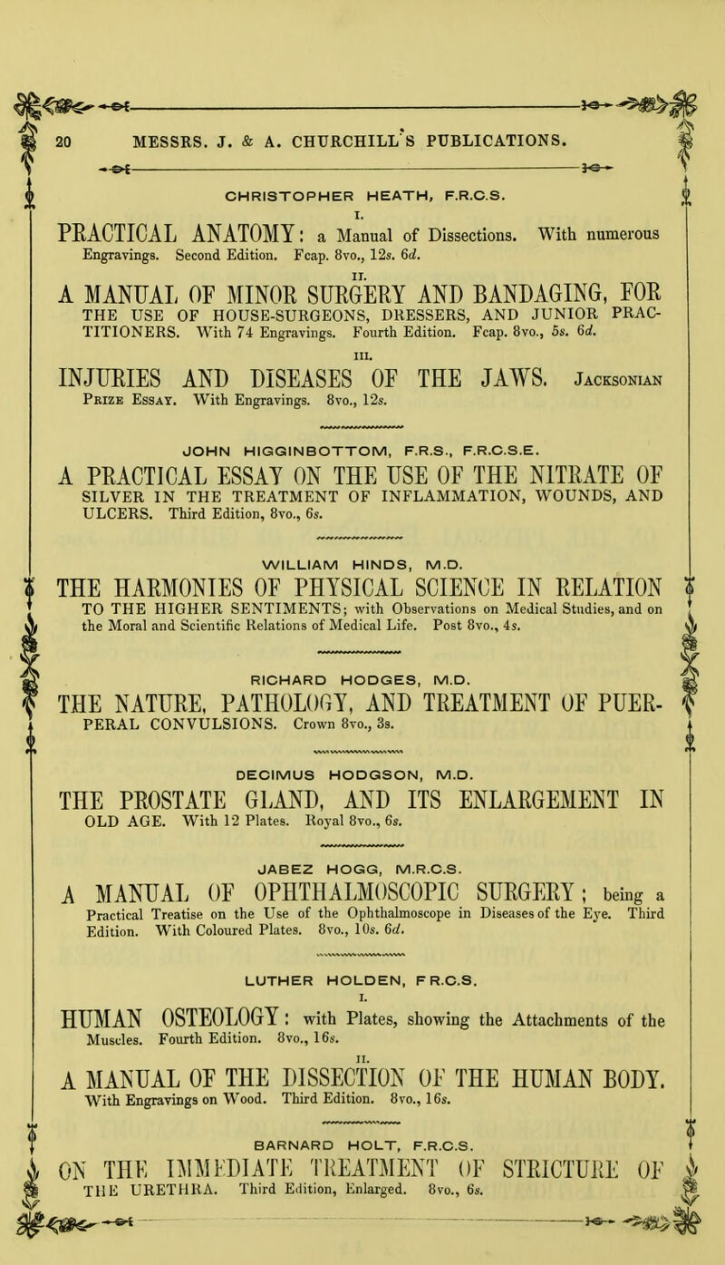 ~&i ■— CHRISTOPHER HEATH, F.R.C.S. I. PEACTICAL ANATOMY: a Manual of Dissections. With numerous Engravings. Second Edition. Fcap. 8vo., 12s. 6a!. A MANUAL OF MINOR SURGERY AND BANDAGING, FOR THE USE OF HOUSE-SURGEONS, DRESSERS, AND JUNIOR PRAC- TITIONERS. With 74 Engravings. Fourth Edition. Fcap. 8vo., 5s. 6d. m. INJURIES AND DISEASES OF THE JAWS. Jacksonian Prize Essay. With Engravings. 8vo., 12s. JOHN HIGGINBOTTOM, F.R.S., F.R.C.S.E. A PRACTICAL ESSAY ON THE USE OF THE NITRATE OF SILVER IN THE TREATMENT OF INFLAMMATION, WOUNDS, AND ULCERS. Third Edition, 8vo., 6s. WILLIAM HINDS, M.D. % THE HARMONIES OF PHYSICAL SCIENCE IN RELATION TO THE HIGHER SENTIMENTS; with Ohservations on Medical Studies, and on the Moral and Scientific Relations of Medical Life. Post 8vo., 4s. RICHARD HODGES, M.D. THE NATURE, PATHOLOGY, AND TREATMENT OF PUER- PERAL CONVULSIONS. Crown 8vo., 3s. DECIMUS HODGSON, M.D. THE PROSTATE GLAND, AND ITS ENLARGEMENT IN OLD AGE. With 12 Plates. Royal 8vo., 6s. JABEZ HOGG, M.R.C.S. A MANUAL OF OPHTHALMOSCOPIC SURGERY; being a Practical Treatise on the Use of the Ophthalmoscope in Diseases of the Eye. Third Edition. With Coloured Plates. 8vo., 10s. 6d. LUTHER HOLDEN, F R.C.S. I. HUMAN OSTEOLOGY : with Plates, showing the Attachments of the Muscles. Fourth Edition. 8vo., 16s. A MANUAL OF THE DISSECTION OF THE HUMAN BODY. With Engravings on Wood. Third Edition. 8vo., 16s. BARNARD HOLT, F.R.C.S. ON THE IMMEDIATE TREATMENT OF STRICTURE OF THE URETHRA. Third Edition, Enlarged. 8vo., 6s.