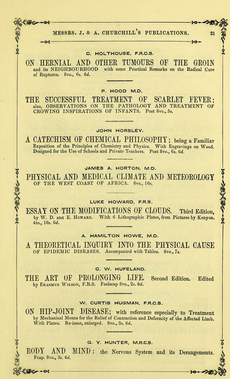 4j#$^-~e* ; JO- MESSRS, j. & a. churchill's publications. — -*<3h O. HOLTHOUSE, F.R.O.S. ON HERNIAL AND OTHER TUMOURS OF THE GROIN and its NEIGHBOURHOOD with some Practical Remarks on the Radical Cure of Ruptures. 8vo., 6s. 6c!. P. HOOD M.D. THE SUCCESSFUL TREATMENT OF SCARLET FEYER; also, OBSERVATIONS ON THE PATHOLOGY AND TREATMENT OF CROWING INSPIRATIONS OF INFANTS. Post 8vo., 5s. JOHN HORSLEY. A CATECHISM OF CHEMICAL PHILOSOPHY; being a Familiar Exposition of the Principles of Chemistry and Physics. With Engravings on Wood. Designed for the Use of Schools and Private Teachers. Post 8vo., 6s. 6d. JAMES A. HORTON, M.D. PHYSICAL AND MEDICAL CLIMATE AND METEOROLOGY OF THE WEST COAST OF AFRICA. 8vo., 10s. LUKE HOWARD, F.R.S. ESSAY ON THE MODIFICATIONS OF CLOUDS. Third Edition, by W. D. ana E. Howard. With 6 Lithographic Plates, from Pictures by Kenyon. 1 ( 4to., 10s. 6d. A. HAMILTON HOWE, M.D. A THEORETICAL INQUIRY INTO THE PHYSICAL CAUSE OF EPIDEMIC DISEASES. Accompanied with Tables. 8vo., 7s. C. W. HUFELAND. THE ART OF PROLONGING LIFE. Second Edition. Edited by Erasmus Wilson, F.R.S. Foolscap 8vo., 2s. 6d. W. CURTIS HUG.MAN, F.R.C.S. ON HIP-JOINT DISEASE; with reference especially to Treatment by Mechanical Means for the Relief of Contraction and Deformity of the Affected Limb. With Plates. Re-issue, enlarged. 8vo., 3s. 6d. G. Y. HUNTER, M.R.C.S. BODY AND MIND : the Nervous System and its Derangements. Fcap. 8vo., 3s. 6d.