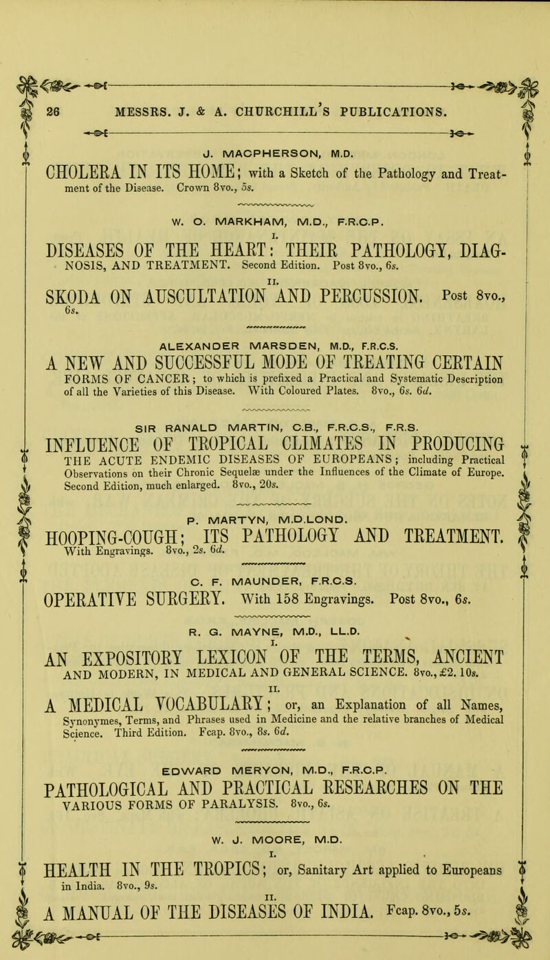 J. MACPHERSON, M.D. CHOLERA IN ITS HOME; with a Sketch of the Pathology and Treat- ment of the Disease. Crown 8vo., 5s. W. O. MARKHAM, M.D., F.R.C.P. DISEASES OF THE HEART:' THEIR PATHOLOGY, DIAG- NOSIS, AND TREATMENT. Second Edition. Post 8vo., 6s. SKODA ON AUSCULTATION1 AND PERCUSSION. Post 8vo., 6s. ALEXANDER MARSDEN, M.D., F.R.C.S. A NEW AND SUCCESSFUL MODE OF TREATING CERTAIN FORMS OF CANCER; to which is prefixed a Practical and Systematic Description of all the Varieties of this Disease. With Coloured Plates. 8vo., 6s. 6d. SIR RANALD MARTIN, C.B., F.R.C.S., F.R.S. INFLUENCE OF TROPICAL CLIMATES IN PRODUCING * THE ACUTE ENDEMIC DISEASES OF EUROPEANS; including Practical Observations on their Chronic Sequelae under the Influences of the Climate of Europe. Second Edition, much enlarged. 8vo., 20s. P. MARTYN, M.D.LOND. HOOPING-COUGH; ITS PATHOLOGY AND TREATMENT. With Engravings. 8vo., 2s. 6U C. F. MAUNDER, F.R.C.S. OPERATIVE SURGERY. With 158 Engravings. Post 8vo., 6s. R. G. MAYNE, M.D., LL.D. AN EXPOSITORY LEXICON1'OF THE TERMS, ANCIENT AND MODERN, IN MEDICAL AND GENERAL SCIENCE. 8vo.,£2.10s. ii. A MEDICAL VOCABULARY; or, an Explanation of all Names, Synonymes, Terms, and Phrases used in Medicine and the relative branches of Medical Science. Third Edition. Fcap. 8vo., 8s. 6d. EDWARD MERYON, M.D., F.R.C.P. PATHOLOGICAL AND PRACTICAL RESEARCHES ON THE VARIOUS FORMS OF PARALYSIS. 8vo., 6s. W. J. MOORE, M.D. I. HEALTH IN THE TROPICS; or, Sanitary Art applied to Europeans in India. 8vo., 9s. A MANUAL OF THE DISEASES OF INDIA. Fcap. 8vo., 5*.