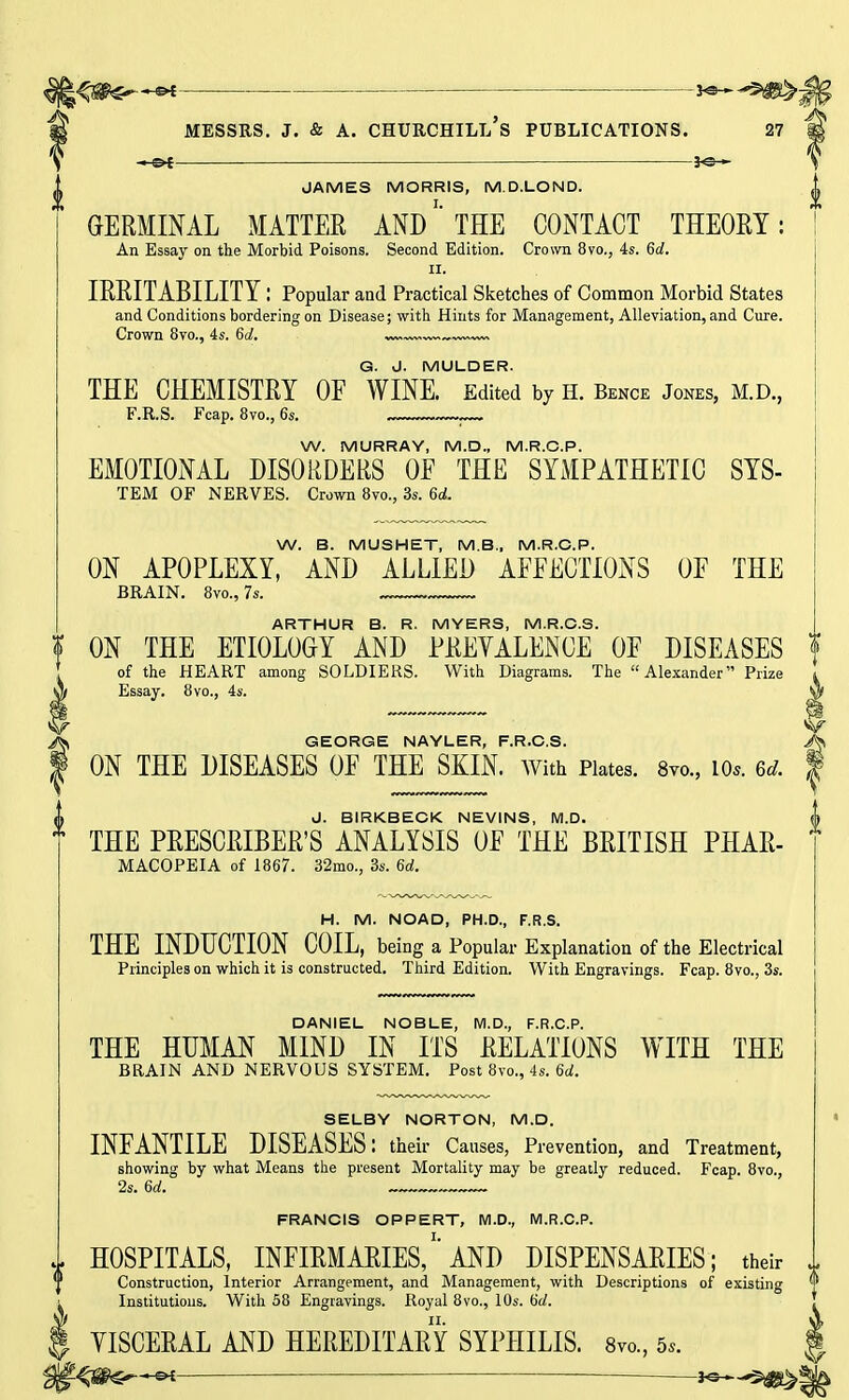 *9--5^>! Messrs. j. & a. churchill's publications. 27 1 —Si \ JAMES MORRIS, M.D.LOND. jj GERMINAL MATTER ANDTHE CONTACT THEORY: An Essay on the Morbid Poisons. Second Edition. Crown 8vo., 4s. 6d. II. IRRITABILITY I Popular and Practical Sketches of Common Morbid States and Conditions bordering on Disease; with Hints for Management, Alleviation, and Cure. Crown 8yo., 4s. 6of. — G. J. MULDER. THE CHEMISTRY OF WINE. Edited by h. Bence Jones, m.d., F.R.S. Fcap. 8vo., 6s. . W. MURRAY, M.D., M.R.C.P. EMOTIONAL DISORDERS OE THE SYMPATHETIC SYS- TEM OF NERVES. Crown 8vo., 3s. 6d. W. B. MUSHET, M.B., M.R.C.P. ON APOPLEXY, AND ALLIED AFFECTIONS OF THE BRAIN. 8vo., 7s. ARTHUR B. R. MYERS, M.R.C.S. | ON THE ETIOLOGY AND PREVALENCE OF DISEASES of the HEART among SOLDIERS. With Diagrams. The Alexander Prize Essay. 8vo., 4s. Sjf m GEORGE NAYLER, F.R.C.S. A ON THE DISEASES OF THE SKIN. With Plates. 8m, io*. u. f J. BIRKBECK NEVINS, M.D. t THE PRESCRIBED ANALYSIS OF THE BRITISH PHAR- MACOPEIA of 1867. 32mo., 3s. 6d. H. M. NOAD, PH.D., F.R.S. THE INDUCTION COIL, being a Popular Explanation of the Electrical Principles on which it is constructed. Third Edition. With Engravings. Fcap. 8vo., 3s. DANIEL NOBLE, M.D., F.R.C.P. THE HUMAN MIND IN ITS RELATIONS WITH THE BRAIN AND NERVOUS SYSTEM. Post 8vo., 4s. 6d. SELBY NORTON, M.D. INFANTILE DISEASES: their Causes, Prevention, and Treatment, showing by what Means the present Mortality may be greatly reduced. Fcap. 8vo., 2s. 6rf. FRANCIS OPPERT, M.D., M.R.C.P. HOSPITALS, INFIRMARIES,''AND DISPENSARIES; their 1 Construction, Interior Arrangement, and Management, with Descriptions of existing M Institutions. With 58 Engravings. Royal 8vo., 10s. 6d. J YISCERAL AND HEREDITARY SYPHILIS. 8m, 5,. | r<$&S*—sk ' hs—S£g>§|