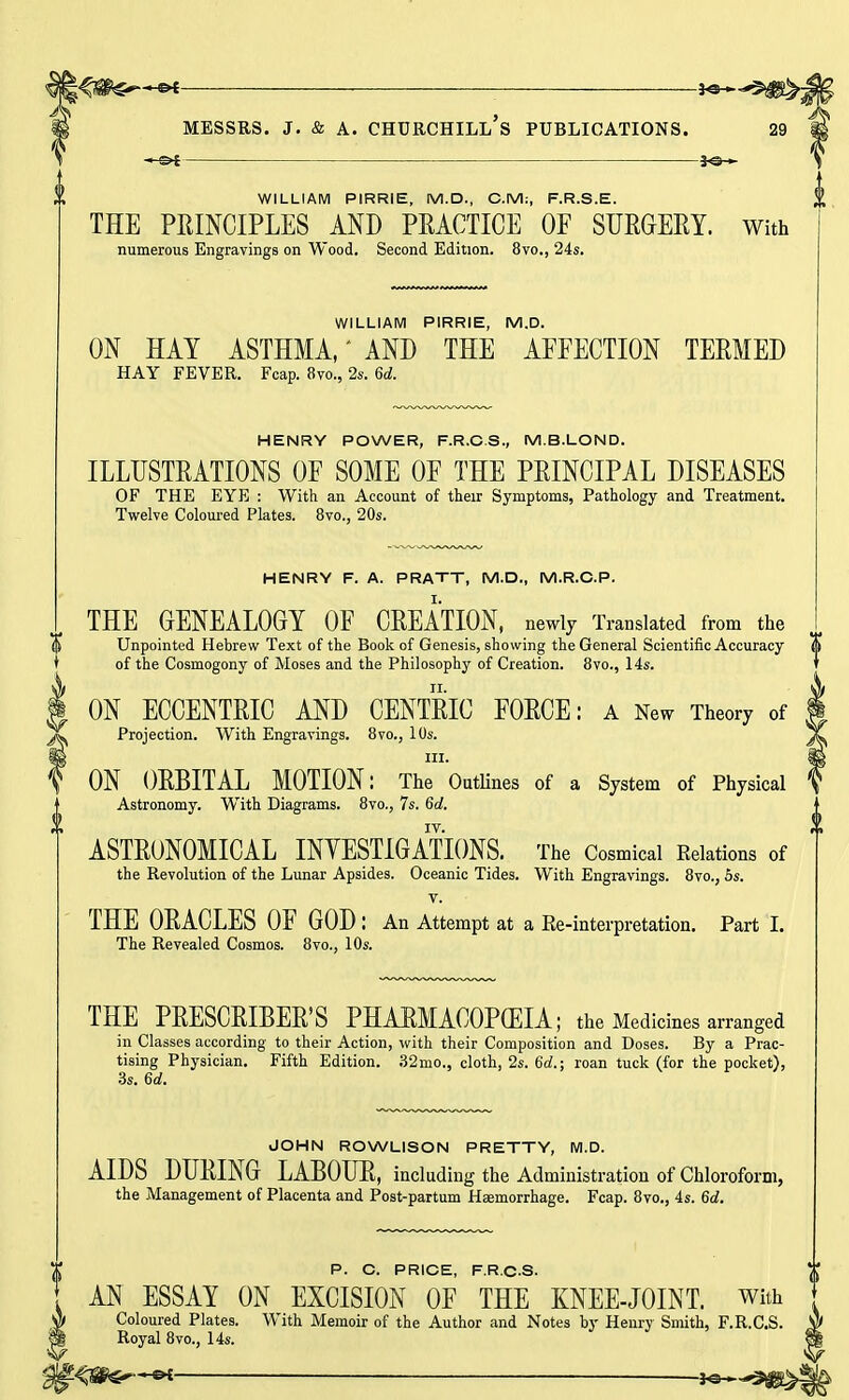 — JO- WILLIAM PIRRIE, M.D., CM:, F.R.S.E. THE PRINCIPLES AND PRACTICE OF SURGERY, with numerous Engravings on Wood. Second Edition. 8vo., 24s. WILLIAM PIRRIE, M.D. ON HAY ASTHMA,' AND THE AFFECTION TERMED HAY FEVER. Fcap. 8vo., 2s. 6d. HENRY POWER, F.R.CS., M.B.LOND. ILLUSTRATIONS OF SOME OF THE PRINCIPAL DISEASES OF THE EYE : With an Account of their Symptoms, Pathology and Treatment. Twelve Coloured Plates. 8vo., 20s. HENRY F. A. PRATT, M.D., M.R.C.P. THE GENEALOGY OF CREATION, newly Translated from the (i Unpointed Hebrew Text of the Book of Genesis, showing the General Scientific Accuracy of the Cosmogony of Moses and the Philosophy of Creation. 8vo., 14s. ON ECCENTRIC AND CENTRIC FORCE: a New Theory of Projection. With Engravings. 8vo., 10s. in. ON ORBITAL MOTION: The Outlines of a System of Physical Astronomy. With Diagrams. 8vo., 7s. 6a!. IV. ASTRONOMICAL INVESTIGATIONS. The Cosmical Relations of the Revolution of the Lunar Apsides. Oceanic Tides. With Engravings. 8vo., 5s. v. THE ORACLES OF GOD : An Attempt at a Re-interpretation. Part I. The Revealed Cosmos. 8vo., 10s. THE PRESCRIBER'S PHARMACOPOEIA; the Medicines arranged in Classes according to their Action, with their Composition and Doses. By a Prac- tising Physician. Fifth Edition. 32mo., cloth, 2s. 6d.; roan tuck (for the pocket), 3s. 6a!. JOHN ROWLISON PRETTY, M.D. AIDS DURING LABOUR, including the Administration of Chloroform, the Management of Placenta and Post-partum Haemorrhage. Fcap. 8vo., 4s. 6a!. P. C. PRICE, F.R.CS- AN ESSAY ON EXCISION OF THE KNEE-JOINT. With Coloured Plates. With Memoir of the Author and Notes by Henry Smith, F.R.CS. Royal 8vo., 14s. t^W&r-~GX- Jo- 0