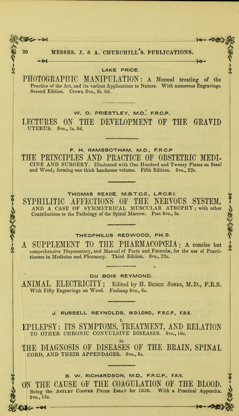 LAKE PRICE. PHOTOGRAPHIC MANIPULATION: A Manual treating of the Practice of the Art, and its various Applications to Nature. With numerous Engravings. Second Edition. Crown 8vo., 6s. Co!. W. O. PRIESTLEY, M.D.^ F.R.C.P. LECTURES ON THE DEVELOPMENT OF THE GRAVID UTERUS. 8vo., 5s. 6d. F. H. RAMS BOTH AM, M.D., F.R.C.P THE PRINCIPLES AND PRACTICE OF OBSTETRIC MEDI- CINE AND SURGERY. Illustrated with One Hundred and Twenty Plates on Steel and Wood; forming one thick handsome volume. Fifth Edition. 8vo., 22s. THOMAS READE, M.B.T.C.D., L.R.C.S.I. t SYPHILITIC AFFECTIONS OF THE NERYOUS SYSTEM, AND A CASE OF SYMMETRICAL MUSCULAR ATROPHY j with other Contributions to the Pathology of the Spinal Marrow. Post 8vo., 5s. THEOPHILUS REDWOOD, PH.D. A SUPPLEMENT TO THE PHARMACOPEIA. a concise but i comprehensive Dispensatory, and Manual of Facts and Formulae, for the use of Practi-  tioners in Medicine and Pharmacy. Third Edition. 8vo., 22s. DU BOIS REYMOND. ANIMAL ELECTRICITY ; Edited by H. Bence Jones, M.D., F.R.S. With Fifty Engravings on Wood. Foolscap 8vo., 6s. J. RUSSELL REYNOLDS, M D.LOND., F.R.C.P., F.R.S. EPILEPSY: ITS SYMPTOMS, TREATMENT, AND RELATION TO OTHER CHRONIC CONVULSIVE DISEASES. 8vo., 10s. THE DIAGNOSIS OF DISEASES OF THE BRAIN, SPINAL CORD, AND THEIR APPENDAGES. 8vo., 8s. B. W. RICHARDSON, M.D., F.R.C.P., F.R.S. ON THE CAUSE OF THE COAGULATION OF THE BLOOD. Being the Astley Cooper Prize Essay for 1856. With a Practical Appendix. 8vo., 16s. | ~-e* «ag>{