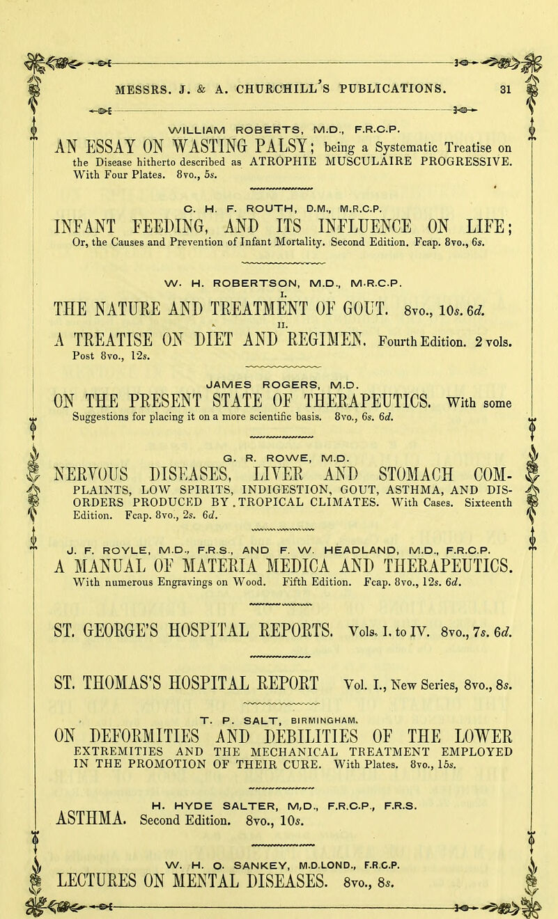 —&{ —je— WILLIAM ROBERTS, M.D., F.R.C.P. AN ESSAY ON WASTING PALSY; being a Systematic Treatise on the Disease hitherto described as ATROPHIE MUSCULAIRE PROGRESSIVE. With Four Plates. 8vo., 5s. C. H. F. ROUTH, D.M., M.R.C.P. INFANT FEEDING, AND ITS INFLUENCE ON LIFE; Or, the Causes and Prevention of Infant Mortality. Second Edition. Fcap. 8vo., 6s. W. H. ROBERTSON, M.D., M.R.C.P. THE NATURE AND TREATMENT OF GOUT. 8vo., m.6d. A TREATISE ON DIET ANd'rEGIMEN. Fourth Edition. 2 vols. Post 8vo., 12s. JAMES ROGERS, M.D. ON THE PRESENT STATE OF THERAPEUTICS. With some Suggestions for placing it on a more scientific basis. 8vo., 6s. 6d. §G. R. ROWE, M.D. NERVOUS DISEASES, LITER AND STOMACH COM- fPLAINTS, LOW SPIRITS, INDIGESTION, GOUT, ASTHMA, AND DIS- ORDERS PRODUCED BY .TROPICAL CLIMATES. With Cases. Sixteenth Edition. Fcap. 8vo., 2s. 6d. J. F. ROYLE, M.D., F.R.S., AND F. W. HEADLAND, M.D., F.R.C.P. A MANUAL OF MATERIA MEDICA AND THERAPEUTICS. With numerous Engravings on Wood. Fifth Edition. Fcap. 8vo., 12s. 6d. ST. GEORGE'S HOSPITAL REPORTS. Vols., I. to iv. 8vo.,7*.6rf. ST. THOMAS'S HOSPITAL REPORT Vol. I., New Series, 8vo., 8,. T. P. SALT, BIRMINGHAM. ON DEFORMITIES AND DEBILITIES OF THE LOWER EXTREMITIES AND THE MECHANICAL TREATMENT EMPLOYED IN THE PROMOTION OF THEIR CURE. With Plates. 8vo., 15s. H. HYDE SALTER, M, D., F.R.C.P., F.R.S. ASTHMA. Second Edition. 8vo., 10s. X W. H. O- SANKEY, M.D.LOND., F.R.C.P. X i LECTURES ON MENTAL DISEASES. 8vo., 8,. I