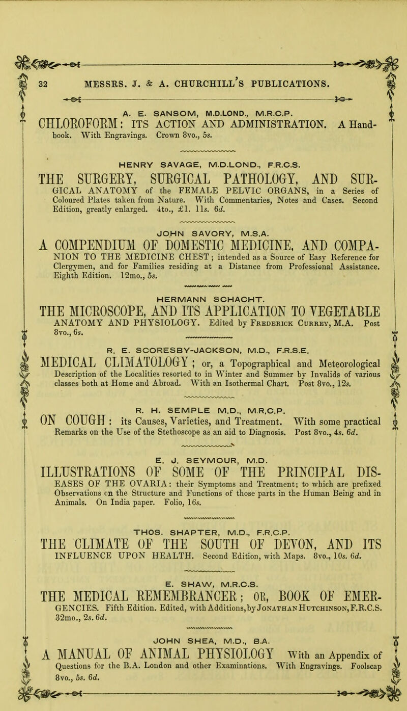 *e— A. E. SANSOM, M.D.LOND., M.R.C.P. * CHLOROFORM: ITS ACTION AND ADMINISTRATION. A Hand- book. With Engravings. Crown 8vo., 5s. HENRY SAVAGE, M.D.LOND., FR.C.S. THE SURGERY, SURGICAL PATHOLOGY, AND SUR- GICAL ANATOMY of the FEMALE PELVIC ORGANS, in a Series of Coloured Plates taken from Nature. With Commentaries, Notes and Cases. Second Edition, greatly enlarged. 4to., £1. lis. 6d. JOHN SAVORY, M.S.A. A COMPENDIUM OF DOMESTIC MEDICINE. AND COMPA- NION TO THE MEDICINE CHEST ; intended as a Source of Easy Reference for Clergymen, and for Families residing at a Distance from Professional Assistance. Eighth Edition. 12mo., 5s. HERMANN SCHACHT. THE MICROSCOPE, AND ITS APPLICATION TO VEGETABLE ANATOMY AND PHYSIOLOGY. Edited by Frederick Currey, M.A. Post 8vo., 6s. R. E. SCORESBY-JACKSON, M.D., F.R.S.E. MEDICAL CLIMATOLOGY; or, a Topographical and Meteorological Description of the Localities resorted to in Winter and Summer by Invalids of various ^ classes both at Home and Abroad. With an Isothermal Chart. Post 8vo., 12s. R. H. SEMPLE M.D., M.R.C.P. ON COUGH : its Causes, Varieties, and Treatment. With some practical Remarks on the Use of the Stethoscope as an aid to Diagnosis. Post 8vo., 4s. 6d. E. J. SEYMOUR, M.D. ILLUSTRATIONS OF SOME OF THE PRINCIPAL DIS- EASES OF THE OVARIA: their Symptoms and Treatment; to which are prefixed Observations on the Structure and Functions of those parts in the Human Being and in Animals. On India paper. Folio, 16s. THOS. SHAPTER, M.D., F.R.C.P. THE CLIMATE OF THE SOUTH OF DEYON, AND ITS INFLUENCE UPON HEALTH. Second Edition, with Maps. 8vo., 10s. 6d. E. SHAW, M.R.C.S. THE MEDICAL REMEMBRANCER; OR, BOOK OF EMER- GENCIES. Fifth Edition. Edited, withAdditions,byJoNATHANHuTCHiNSON,F.R.C.S. 32mo., 2s. 6d. JOHN SHEA, M.D., B.A. A MANUAL OF ANIMAL PHYSIOLOGY with an Appendix of Questions for the B.A. London and other Examinations. With Engravings. Foolscap 3vo., 5s. Gd.