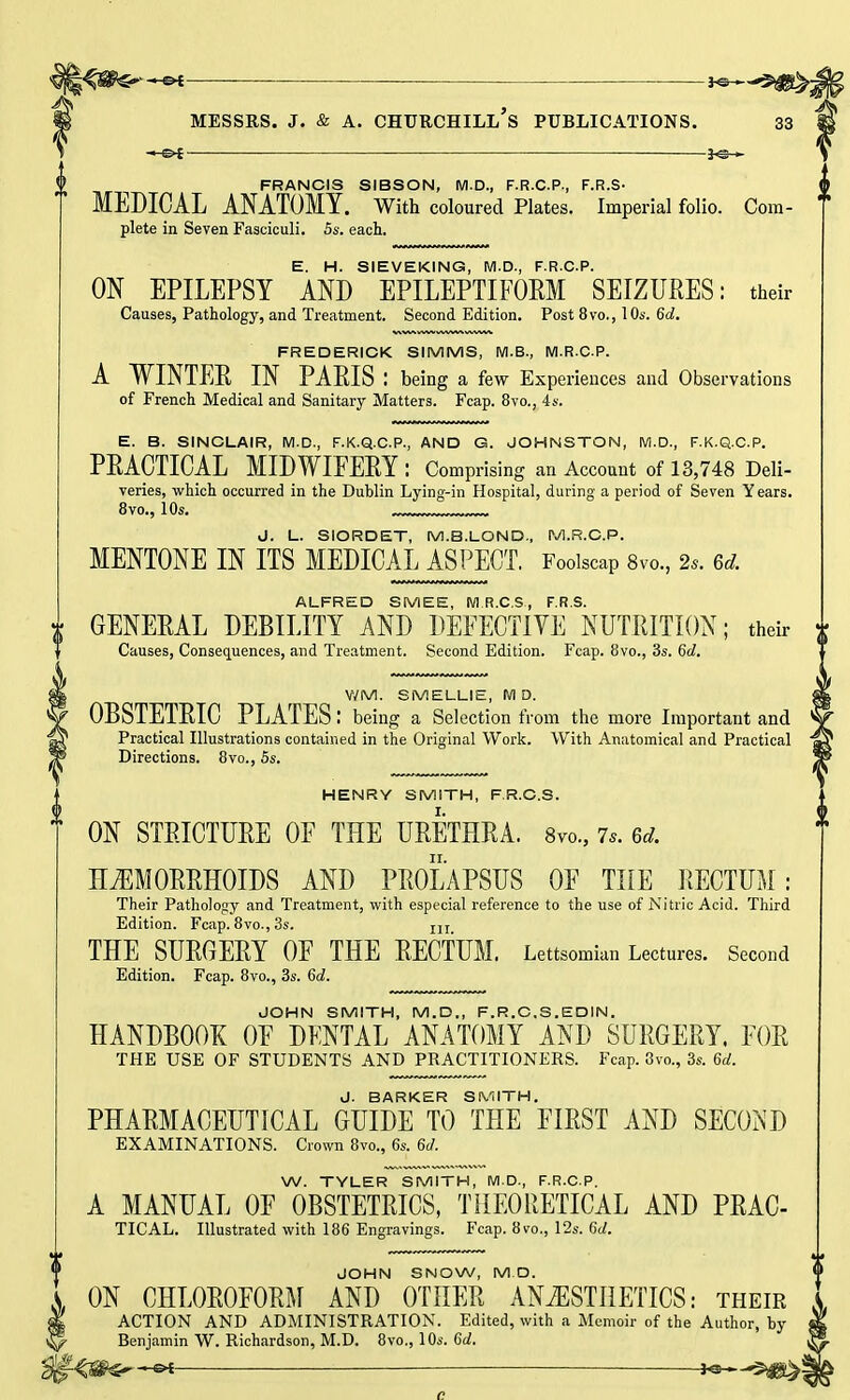 II ■ 3«*-^BS^j —<=►£- ^s— FRANCIS SIBSON, M.D., F.R.C.P., F.R.S- MEDICAL ANATOMY. With coloured Plates. Imperial folio. Com- T plete in Seven Fasciculi. 5s. each. E. H. SIEVEKING, M.D., F.R.C.P. ON EPILEPSY AND EPILEPTIFOEM SEIZURES: their FREDERICK SIMMS, M.B., M.R.CP. A WINTER IN PARIS : being a few Experiences and Observations E. B. SINCLAIR, M.D., F.K.Q.C.P., AND G. JOHNSTON, M.D., F.K.Q.C.P. PRACTICAL MIDWIFERY: Comprising an Account of 13,748 Deli- veries, which occurred in the Dublin Lying-in Hospital, during a period of Seven Years. d. L. SIORDET, M.B.LOND, M.R.CP. MENTONE IN ITS MEDICAL ASPECT. Foolscap 8vo., 2s. 6d. ALFRED SMEE, MR.C.S, F.R.S. * GENERAL DEBILITY AND DEFECTIVE NUTRITION; their i Causes, Consequences, and Treatment. Second Edition. Fcap. 8vo., 3s. 6d. V/M. SMELLIE, M D. OBSTETRIC PLATES: being a Selection from the more Important and Practical Illustrations contained in the Original Work. With Anatomical and Practical Directions. 8vo., 5s. HENRY SMITH, F.R.C.S. ON STRICTURE OF THE URETHRA. 8m, 7.. Gd. HEMORRHOIDS AND PROLAPSUS OF THE RECTUM: Their Pathology and Treatment, with especial reference to the use of Nitric Acid. Third Edition. Fcap. 8vo., 3s. In THE SURGERY OF THE RECTUM. Lettsomian Lectures. Second Edition. Fcap. 8vo., 3s. 60!. JOHN SMITH, M.D., F.R.C.S.EDIN. HANDBOOK OF DENTAL ANATOMY AND SURGERY. FOR THE USE OF STUDENTS AND PRACTITIONERS. Fcap. 8vo., 3s. 6a!. J. BARKER SMITH. PHARMACEUTICAL GUIDE TO THE FIRST AND SECOND EXAMINATIONS. Crown 8vo., 6s. 6</. W. TYLER SMITH, M.D., F.R.C.P. A MANUAL OF OBSTETRICS, THEORETICAL AND PRAC- TICAL. Illustrated with 186 Engravings. Fcap. 8vo., 12s. 6d. JOHN SNOW, M D. , ON CHLOROFORM AND OTHER ANAESTHETICS: their ACTION AND ADMINISTRATION. Edited, with a Memoir of the Author, hy Benjamin W. Richardson, M.D. 8vo., 10s. 6d.
