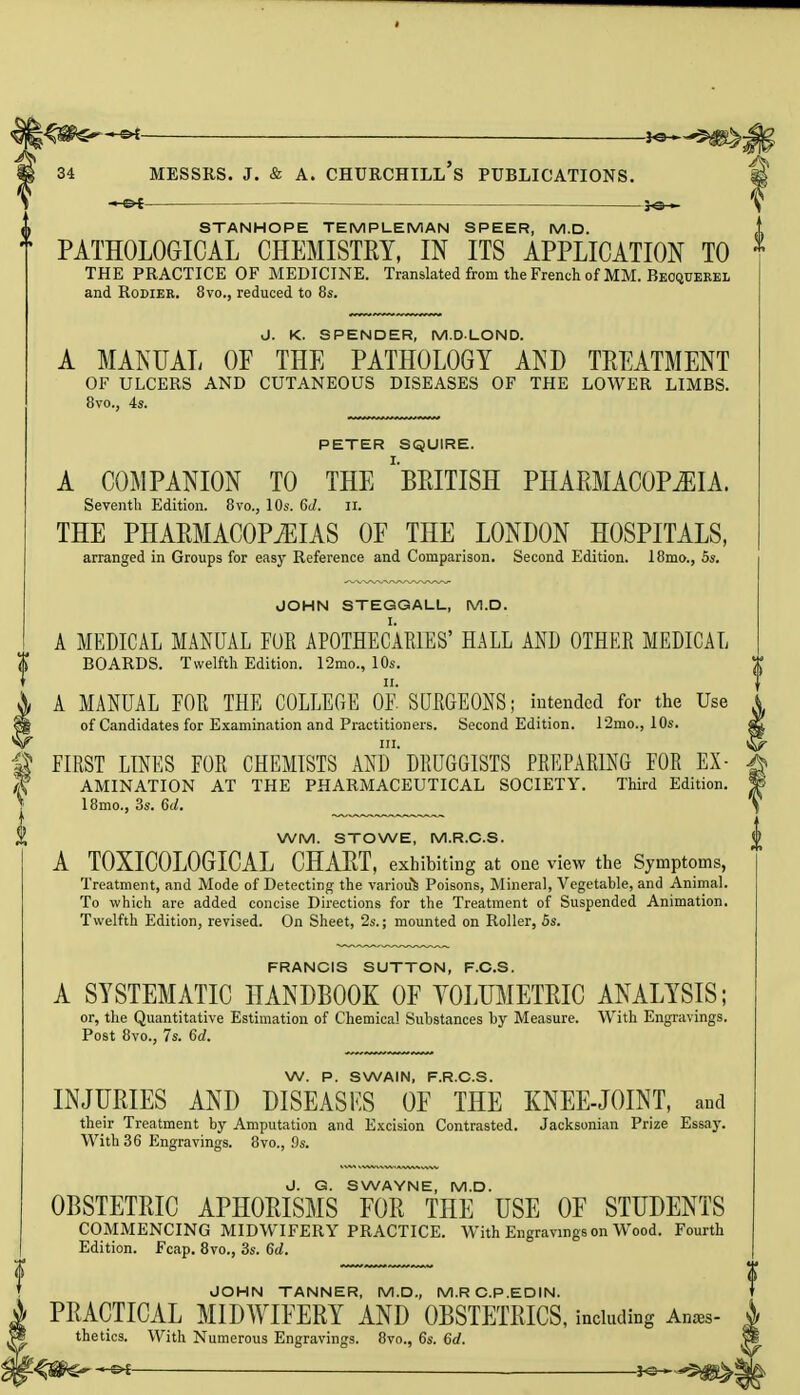 »Ot Jo— STANHOPE TEMPLE MAN SPEER, M.D. PATHOLOGICAL CHEMISTRY, IN ITS APPLICATION TO 1 THE PRACTICE OF MEDICINE. Translated from the French of MM. Beoquerel and Rodier. 8vo., reduced to 8s. J. K. SPENDER, M.DLOND. A MANUAL OF THE PATHOLOGY AND TREATMENT OF ULCERS AND CUTANEOUS DISEASES OF THE LOWER LIMBS. 8vo., 4s. PETER SQUIRE. A COMPANION TO THE 'BRITISH PHARMACOPEIA. Seventh Edition. 8vo., 10s. 6d. II. THE PHARMACOPEIAS OF THE LONDON HOSPITALS, arranged in Groups for easy Reference and Comparison. Second Edition. 18mo., 5s. JOHN STEGGALL, M.D. A MEDICAL MANUAL FUR APOTHECARIES' HALL AND OTHER MEDICAL BOARDS. Twelfth Edition. 12mo., 10s. A MANUAL EOR THE COLLEGE OF SURGEONS; intended for the Use of Candidates for Examination and Practitioners. Second Edition. 12mo., 10s. FIRST LINES FOR CHEMISTS ANd'DRUGGISTS PREPARING FOR Ex- amination AT THE PHARMACEUTICAL SOCIETY. Third Edition. 18mo., 3s. 6d. WM. STOWE, M.R.C.S. A T0XIC0L0GICAL CHART, exhibiting at one view the Symptoms, Treatment, and Mode of Detecting the various Poisons, Mineral, Vegetable, and Animal. To which are added concise Directions for the Treatment of Suspended Animation. Twelfth Edition, revised. On Sheet, 2s.; mounted on Roller, 5s. FRANCIS SUTTON, F.C.S. A SYSTEMATIC HANDBOOK OF VOLUMETRIC ANALYSIS; or, the Quantitative Estimation of Chemical Substances by Measure. With Engravings. Post 8vo., 7s. Gd. W. P. SWAIN, F.R.C.S. INJURIES AND DISEASES OF THE KNEE-JOINT, and their Treatment by Amputation and Excision Contrasted. Jacksonian Prize Essay. With 36 Engravings. 8vo., 9s. J. G. SWAYNE, M.D. OBSTETRIC APHORISMS FOR THE USE OF STUDENTS COMMENCING MIDWIFERY PRACTICE. With Engravings on Wood. Fourth Edition. Fcap. 8vo., 3s. 6d. JOHN TANNER, M.D., M.RC.P.EDIN. PRACTICAL MIDWIFERY AND OBSTETRICS, including Anses- thetics. With Numerous Engravings. 8vo., 6s. 6d.