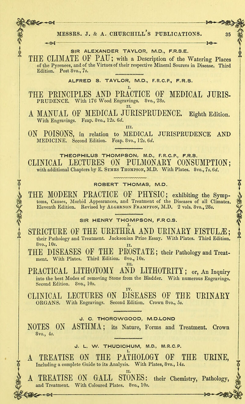 ■ 3^ SIR ALEXANDER TAYLOR, M.D., F.R.S.E. THE CLIMATE OF PATJ; with a Description of the Watering Places of the Pyrenees, and of the Virtues of their respective Mineral Sources in Disease. Third Edition. Post 8vo., 7s. ALFRED S. TAYLOR, M.D., F.R.C.P., F.R.S. THE PRINCIPLES AND PRACTICE OF MEDICAL JUEIS- prudence. With 176 Wood Engravings. 8vo., 28s. A MANUAL OF MEDICAL JURISPRUDENCE. Eighth Edition. With Engravings. Fcap. 8vo., 12s. 6d. iti. ON POISONS, in relation to MEDICAL JURISPRUDENCE AND MEDICINE. Second Edition. Fcap. 8vo., 12s. 6d. THEOPHILUS THOMPSON, M.D., F:R.C.P., F.R.S. CLINICAL LECTURES ON PULMONARY CONSUMPTION; with additional Chapters by E. Symes Thompson, M.D. With Plates. 8vo., 7s. 6d. ROBERT THOMAS, M.D. THE MODERN PRACTICE OF PHYSIC; exhibiting the Symp- toms, Causes, Morbid Appearances, and Treatment of the Diseases of all Climates. Eleventh Edition. Revised by Algernon Frampton, M.D. 2 vols. 8vo., 28s. SIR HENRY THOMPSON, F.RC.S. £ STRICTURE OF THE URETHRA AND URINARY FISTULA; } their Pathology and Treatment. Jacksonian Prize Essay. With Plates. Third Edition. * 8vo., 10s. ii, THE DISEASES OF THE PROSTATE; their Pathology and Treat- ment. With Plates. Third Edition. 8vo., 10s. in. PRACTICAL LITHOTOMY AND LITHOTRITY; or, An inquiry into the best Modes of removing Stone from the Bladder. With numerous Engravings. Second Edition. 8vo., 10s. IV. CLINICAL LECTURES ON DISEASES OF THE URINARY ORGANS. With Engravings. Second Edition. Crown 8vo., 5s. J. C. THOROWGOOD, M.D.LOND NOTES ON ASTHMA; its Nature, Forms and Treatment. Crown 8vo., 4s. J. L. W. THUDICHUM, M.D., M;R.C.P. A TREATISE ON THE PATHOLOGY OF THE URINE, (l Including a complete Guide to its Analysis. With Plates, 8vo., 14s. A TREATISE ON GALL STONES: their Chemistry, Pathology, and Treatment. With Coloured Plates. 8vo., 10s.