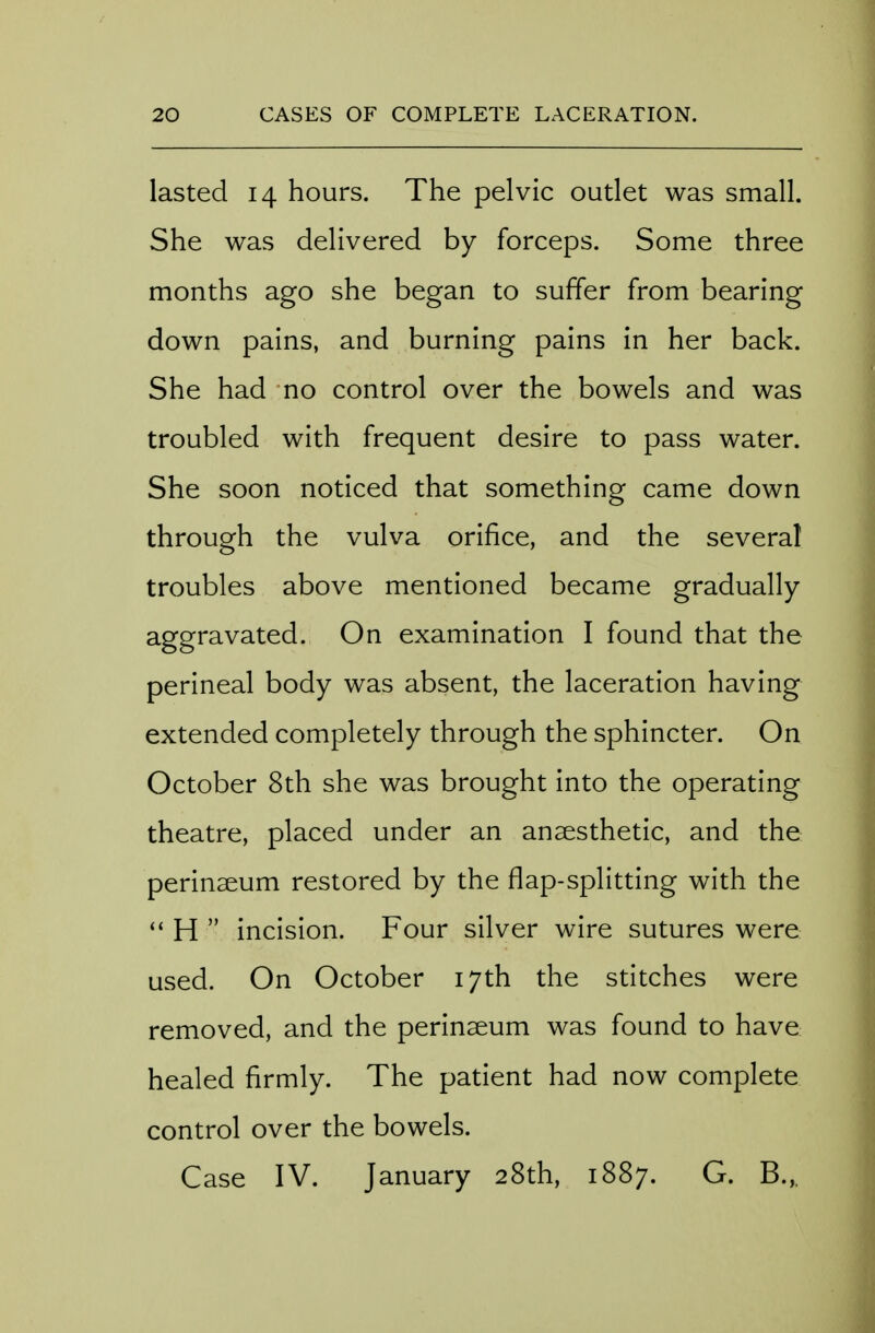lasted 14 hours. The pelvic outlet was small. She was delivered by forceps. Some three months ago she began to suffer from bearing down pains, and burning pains in her back. She had no control over the bowels and was troubled with frequent desire to pass water. She soon noticed that something came down through the vulva orifice, and the several troubles above mentioned became gradually- aggravated. On examination I found that the perineal body was absent, the laceration having extended completely through the sphincter. On October 8th she was brought into the operating theatre, placed under an anaesthetic, and the perinseum restored by the flap-splitting with the H incision. Four silver wire sutures were used. On October 17th the stitches were removed, and the perinaeum was found to have healed firmly. The patient had now complete control over the bowels. Case IV. January 28th, 1887. G. B.,