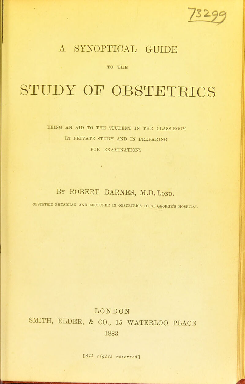 TO THE STUDY OF OBSTETEICS BEING AN AID TO THE STUDENT IN THE CLASS-ROO.M IN PEIVATE STUDY AND IN PREPARING FOR EXAMINATIONS By EGBERT BARNES, M.D.Lonb. OBSTETIUC PHYSICIAN AND LECTUHER IN OBSTETRICS TO ST GEORGE'S HOSPITAL LONDON SMITH, ELDER, & CO., 15 WATERLOO PLACE 1883 [All rights reserved'}