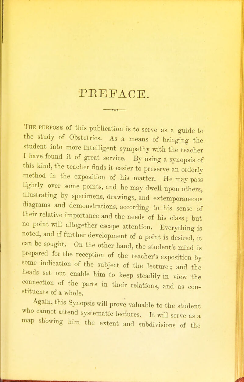 PEEFACE. The purpose of this pubUcation is to serve as a guide to the study of Obstetrics. As a means of bringing the student into more intelligent sympathy with the teacher I have found it of great service. By using a synopsis of this kind, the teacher finds it easier to preserve an orderly method in the exposition of his matter. He may pass lightly over some points, and he may dwell upon others, illustrating by specimens, drawings, and extemporaneous diagrams and demonstrations, according to his sense of their relative importance and the needs of his class ; but no point will altogether escape attention. Everything is noted, and if further development of a point is desired, it can be sought. On the other hand, the student's mind is prepared for the reception of the teacher's exposition by some indication of the subject of the lecture; and the heads set out enable him to keep steadily in view the connection of the parts in their relations, and as con- stituents of a whole. Again, this Synopsis will prove valuable to the student who cannot attend systematic lectures. It will serve as a map showing him the extent and subdivisions of the