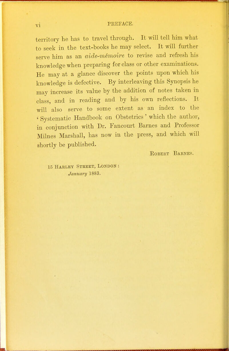 yi PREFACE. territory he has to travel through. It will tell him what to seek in the text-books he may select. It will further serve him as an aide-memoire to revise and refresh his knowledge when preparing for class or other examinations. He may at a glance discover the points upon which his knowledge is defective. By interleaving this Synopsis he may increase its value by the addition of notes taken in class, and in reading and by his own reflections. It will also serve to some extent as an index to the < Systematic Handbook on Obstetrics ' which the author, in conjunction with Dr. Fancourt Barnes and Professor Milnes Marshall, has now in the press, and which will shortly be published. Egbert Barnes. 15 Haeley Street, London : Joftiuary 1883.