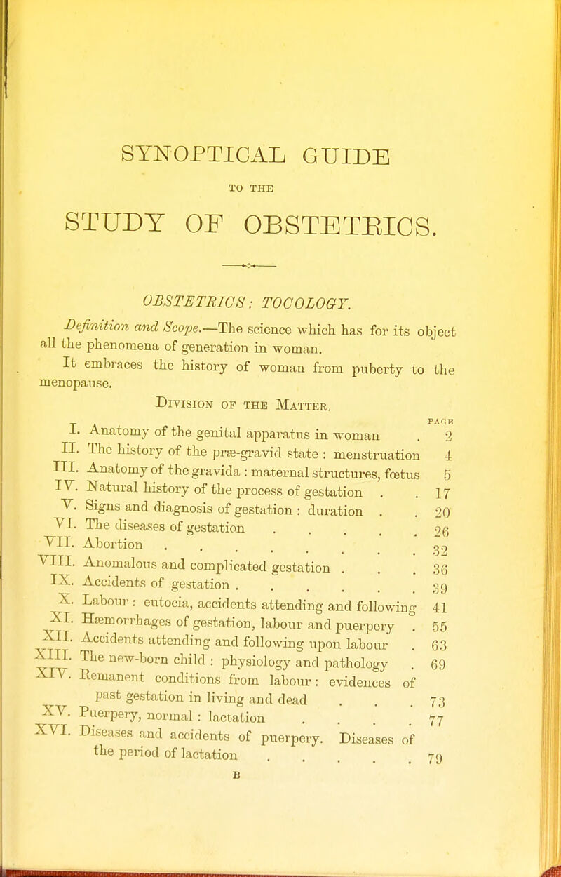 TO THE STUDY OF OBSTETEICS. OBSTETRICS: TOCOLOGY. Definition and ^co;je.—The science which has for its object all the phenomena of generation in woman. It embraces the history of woman from puberty to the menopause. Division of the Matter, PAGR I. Anatomy of the genital apparatus in woman II. The history of the prffi-gravid state : menstruation 4 III. Anatomy of the gravida : maternal structures, fcetus .5 I^^. Natural history of the process of gestation V. Signs and diagnosis of gestation : duration VI. The diseases of gestation VII. Abortion VIII. Anomalous and complicated gestation . IX. Accidents of gestation X. Laboiu-: eutocia, accidents attending and followiu XI. Hemorrhages of gestation, labour and puerpery XII. Accidents attending and following upon labour XIII. The new-born child : physiology and pathology XIV. Remanent conditions from labour: evidences of past gestation in living and dead XV. Puerpery, normal : lactation . . . . XVI. Diseases and accidents of puerpery. Diseases of the period of lactation 79 17 '20 26 32 36 39 41 55 63 69 73 77 B
