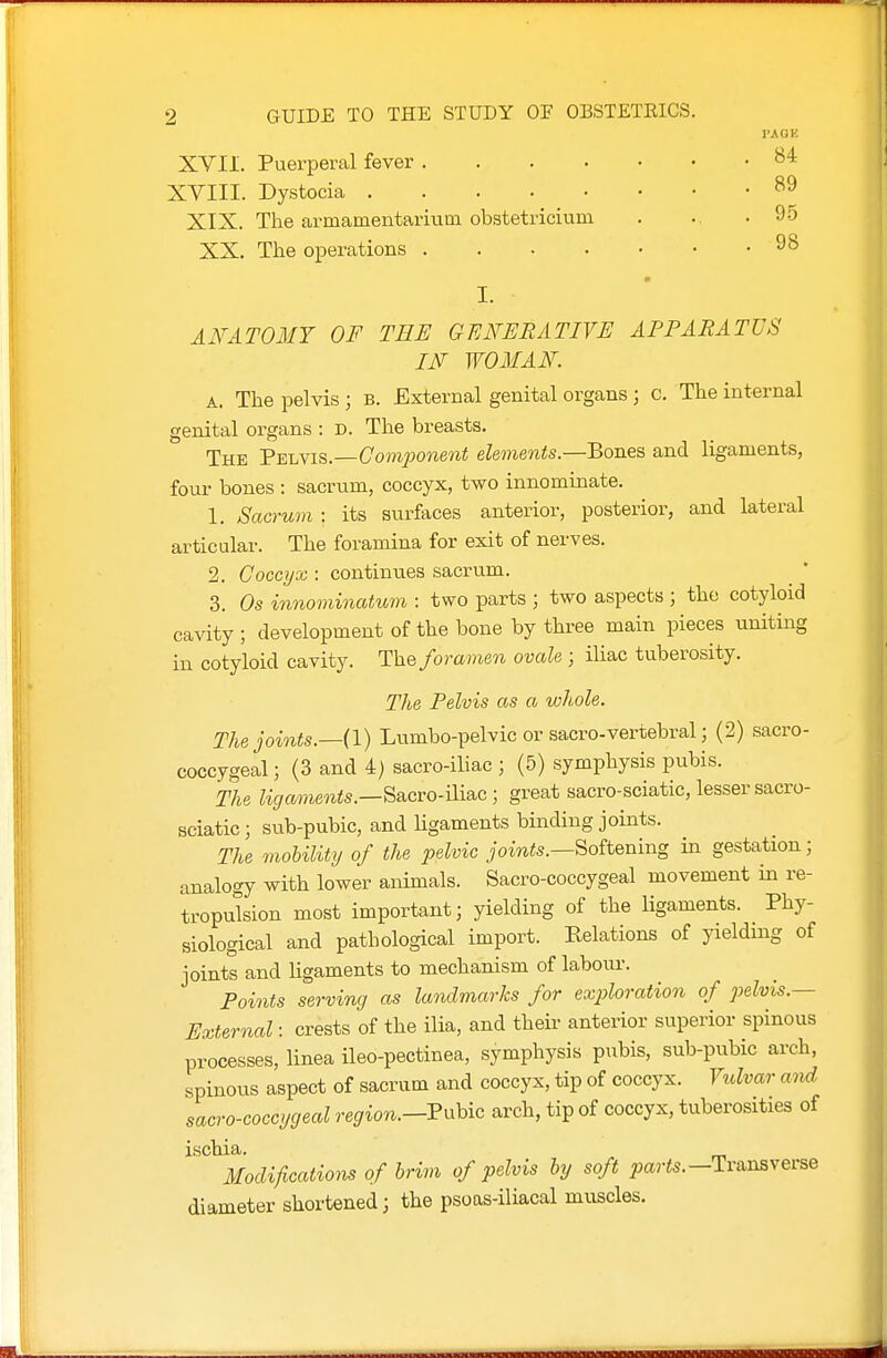 XVII. Puerperal fever XVIII. Dystocia XIX. The armamentarium obstetricium XX. The operations lUGH 84 89 95 98 AFATOlMT OF THE GENERATIVE APPARATUS IF WOMAN. A. The pelvis ; b. External genital organs; c. The internal genital organs : D. The breasts. The V-EU^i^.—Component elements.—Bon&s and ligaments, four bones : sacrum, coccyx, two innominate. 1. Sacrum : its surfaces anterior, posterior, and lateral articular. The foramina for exit of nerves. 2. Coccyx : continues sacrum. 3. Os innominatum : two parts ; two aspects ; the cotyloid cavity ; development of the bone by three main pieces uniting in cotyloid cavity. The foramen ovale ; iliac tuberosity. The Pelvis as a whole. The joints.—(!) Lumbo-pelvic or sacro-vertebral; (2) sacro- coccygeal; (3 and 4) sacro-iliac ; (5) symphysis pubis. The Sacro-Hiac; great sacro-sciatic, lesser sacro- sciatic; sub-pubic, and ligaments binding joints. The mobilitij of the pelvic joints.—Soiiening in gestation; analogy with lower animals. Sacro-coccygeal movement in re- tropulsion most important; yielding of the ligaments. Phy- siological and pathological import. Eelations of yieldmg of joints and ligaments to mechanism of labom-. Points serving as landmarks for exploration of pelvis.— External: crests of the ilia, and their anterior superior spinous processes, linea ileo-pectinea, symphysis pubis, sub-pubic arch, spinous aspect of sacrum and coccyx, tip of coccyx. Vrdvar and sacro-coccygeal region.-VxxUo arch, tip of coccyx, tuberosities of ischia. Modifications of hrim of pelvis by soft parts.—Transverse diameter shortened; the psoas-iliacal muscles.