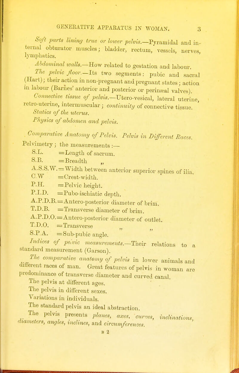 Soft parts lining true or lower joe^uis.—Pyramidal and in- ternal obtiu-ator muscles; bladder, rectum, vessels, nerves lymphatics, ' Abdominal tvalls.—ILow related to gestation and labour. The pelvic floor.-Its two segments : pubic and sacral (Hart); their action in non-pregnant and pregnant states; action m labour (Barnes' anterior and posterior or perinatal valves). Connective tissue of pelvis.—Utevo-yQsical, lateral uterine, retro-uterine, intermuscular; continuity of connective tissue. Statics of the utei-us. Physics of abdomen and j^elvis. Comparative Anatomy of Pelvis. Pelvis in Different Races. Pelvimetry ; the measurements :— S.L. = Length of sacrum. S.B. = Breadth „ A.S.S.W.^: Width between anterior superior spines of ilia C.W = Crest-width. P.H. = Pelvic height. P.I.D. =Pubo-ischiatic depth. A.P.D.B.=Antero-posterior diameter of brim. T.D.B. =Transverse diameter of brim. A.P.D.O.=Antero-posterior diameter of outlet. T.D.O. = Transverse S.P.A. = Sub-pubic angle. Indices of pelvic measurements.—Taeiv relations to a standard measurement (Garson). The comparative anatomy of pelvis in lower animals and different races of man. Great features of pelvis in woman are predominance of transverse diameter and curved canal. The pelvis at diiferent ages. The pelvis in different sexes. Variations in individuals. The standard pelvis an ideal abstraction. The pelvis presents planes, axes, curves, hiclAmations, diameters, angles, inclines, and circumferences. B 2