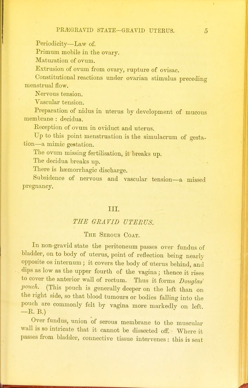 Periodicity—Law of. Primum mobile in the ovaiy. Matui'ation of ovum. Extrusion of ovum from ovary, rupture of ovisac. Constitutional reactions under ovarian stimulus preceding menstrual flow. Nervous tension. . , Yascular tension. Preparation of nidus in uterus by development of mucous membrane : decidua. Reception of ovum in oviduct and uterus. Up to this point menstruation is the simulacrum of gesta- tion—a mimic gestation. The ovum missing fertilisation, it breaks up. The decidua breaks up. There is hsemorrhagic discharge. Subsidence of nervous and vascular tension—a missed pregnancy. III. THE GRAVID UTERUS. The Serous Coat. In non-gravid state the peritoneum passes over fundus of bladder, on to body of uterus, point of reflection being nearly opposite OS internum ; it covers the body of uterus behind, and dips as low as the upper fourth of the vagina; thence it rises to cover the anterior wall of rectum. Thus it forms Douglas' pouch. (This pouch is generally deeper on the left than on the right side, so that blood tumours or bodies falling into the pouch are commonly felt by vagina more markedlv on left —R. B.) Over fundus, union of serous membrane to the muscular wall is so intricate that it cannot be dissected off. ■ Where it passes from bladder, connective tissue intervenes : this is seat