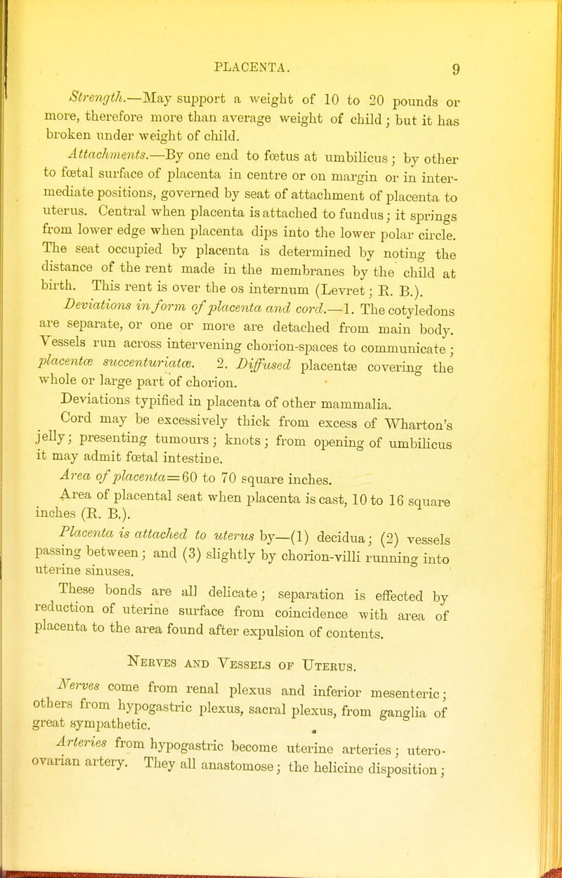 Strencjth.—lsl&Y support a weight of 10 to 20 pounds or more, therefore more than average weight of child; but it has broken under weight of child. Attachments.—By one end to fojtus at umbilicus ; by other to foetal surface of placenta in centre or on margin or in inter- mediate positions, governed by seat of attachment of placenta to uterus. Central when placenta is attached to fundus; it springs from lower edge when placenta dips into the lower polar circle. The seat occupied by placenta is determined by noting the distance of the rent made in the membranes by the child at birth. This rent is over the os internum (Levret; E. B.). Deviations inform of placenta and corcl.~l. The cotyledons are separate, or one or more are detached from main body. Vessels run across intervening chorion-spaces to communicate ; placentce succenturiatce. 2. Diffused placentjB covering the whole or large part of chorion. Deviations typified in placenta of other mammalia. Cord may be excessively thick from excess of Wharton's jelly; presenting tumours; knots; from opening of umbilicus it may admit foetal intestine. Area of place7ita=Q{) to 70 square inches. Area of placental seat when placenta is cast, 10 to 16 square inches (E. B.). Placenta is attached to uterus hj—{l) decidua; (2) vessels passing between; and (3) slightly by chorion-villi running into uterine sinuses. These bonds are all delicate; separation is effected by reduction of uterine surface from coincidence with area of placenta to the area found after expulsion of contents. Nerves and Vessels of Uterus. Nerves come from renal plexus and inferior mesenteric • others from hypogastric plexus, sacral plexus, from ganglia of great sympathetic. Arteries from hypogastric become uterine arteries; utero- ovarian artery. They all anastomose; the helicine disposition;