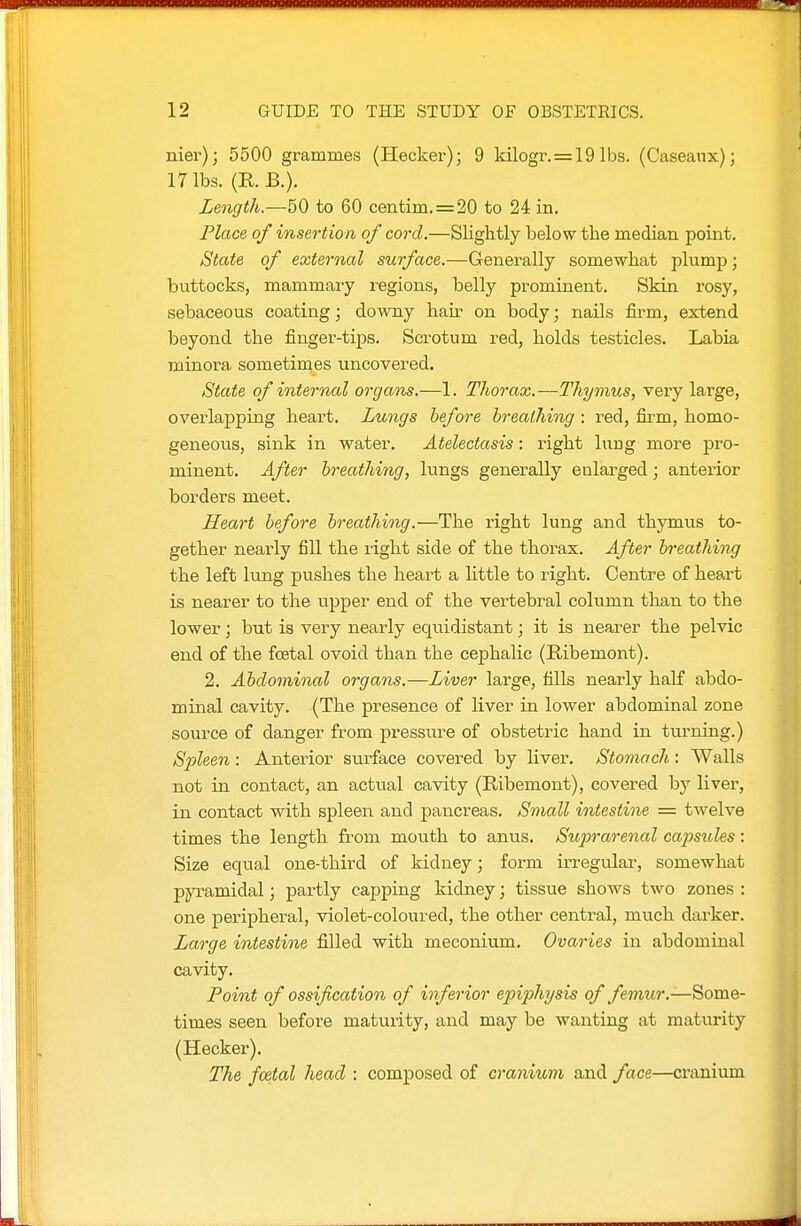 nier); 5500 grammes (Hecker); 9 kilogr.=19 lbs. (Caseanx); 17 lbs. (R. B.). Length.—50 to 60 centim.=20 to 24 in. Place of insertion of cord.—Slightly below the median point. State of external surface.—Generally somewhat plump; buttocks, mammary regions, belly prominent. Skin rosy, sebaceous coating; downy hau- on body; nails firm, extend beyond the finger-tips. Scrotum red, holds testicles. Labia minora sometimes uncovered. State of internal organs.—1. Thorax.—Thyriius, very large, overlapping heart. Lungs before breathing : red, firm, homo- geneous, sink in water. Atelectasis: right lung more pro- minent. After breathing, lungs generally enlarged; anterior borders meet. Heart before breathing.—The right lung and thymus to- gether nearly fill the right side of the thorax. After breathing the left lung pushes the heart a little to right. Centre of heart is nearer to the upper end of the vertebral column than to the lower; but is very nearly equidistant; it is nearer the pelvic end of the fcetal ovoid than the cephalic (Ribemont). 2. Abdominal organs.—Liver large, fills nearly half abdo- minal cavity. (The presence of liver in lower abdominal zone source of danger from pressiu-e of obstetric hand in turning.) Spleen : Anterior surface covered by liver. Stomach: Walls not in contact, an actual cavity (Ribemont), covered by liver, in contact with spleen and pancreas. Small intestine = twelve times the length from mouth to anus. Suprarenal ca^Jsules: Size equal one-third of kidney; form irregular, somewhat pyramidal; partly capping kidney; tissue shows two zones : one peripheral, violet-coloui'ed, the other central, much darker. Large intestine filled with meconium. Ovaries in abdominal cavity. Point of ossification of inferior epiphysis of femur.—Some- times seen before maturity, and may be wanting at maturity (Hecker). The foetal head : composed of cranium and face—cranium