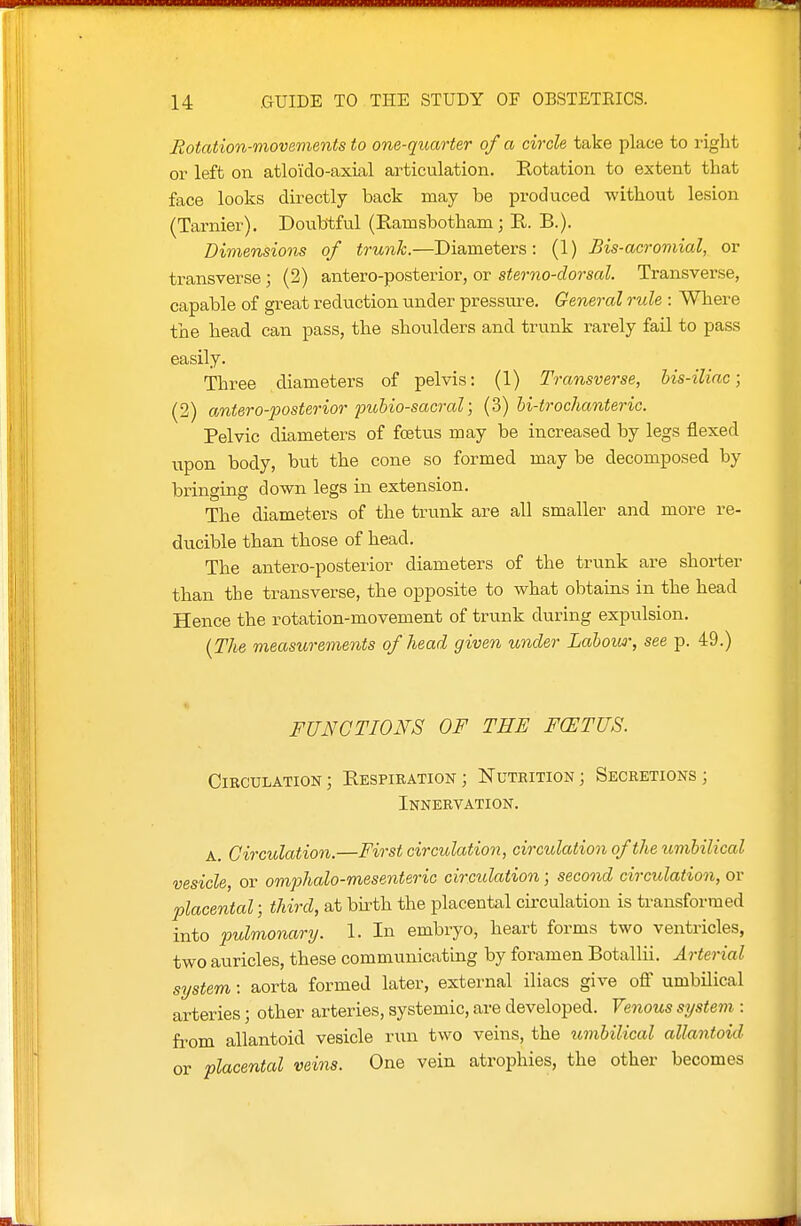Eotation-viovements to one-quarter of a circle take place to right or left on atlo'ido-axial articulation. Kotation to extent that face looks directly back may be produced without lesion (Tarnier). Doubtfvil (Ramsbotham; R. B.). Dimensions of trunk.—Diameters: (1) Bis-acroniial, or transverse; (2) antero-posterior, or sterno-dorsal. Transverse, capable of great reduction iinder pressure. General rule : Where the head can pass, the shoulders and trunk rarely fail to pass easily. Three diameters of pelvis: (1) Transverse, his-iliac; (2) antero-posterior pubio-sacixd; (3) hi-trochanteric. Pelvic diameters of fcstus may be increased by legs flexed upon body, but the cone so formed may be decomposed by bringing down legs in extension. The diameters of the trunk are all smaller and more re- ducible than those of head. The antero-posterior diameters of the trunk are shorter than the transverse, the opposite to what obtains in the head Hence the rotation-movement of trunk during expulsion. {The measurements of head given under Lalow\ see p. 49.) « FUNCTIONS OF THE F(ETUS. Circulation; Eespiration; Nutrition; Secretions; Innervation. A. Circulation.—First circulation, circulation of the umhilical vesicle, or omphalo-mesenteric circulation; second circulation, or placental; third, at bu'th the placental circulation is transformed into pulmonary. 1. In embryo, heart forms two ventricles, two auricles, these communicating by foramen Botallii. Arterial system: aorta formed later, external iliacs give off umbilical arteries; other arteries, systemic, are developed. Venous system : fi-om allantoid vesicle run two veins, the iimbilical allantoid or placental veins. One vein atrophies, the other becomes