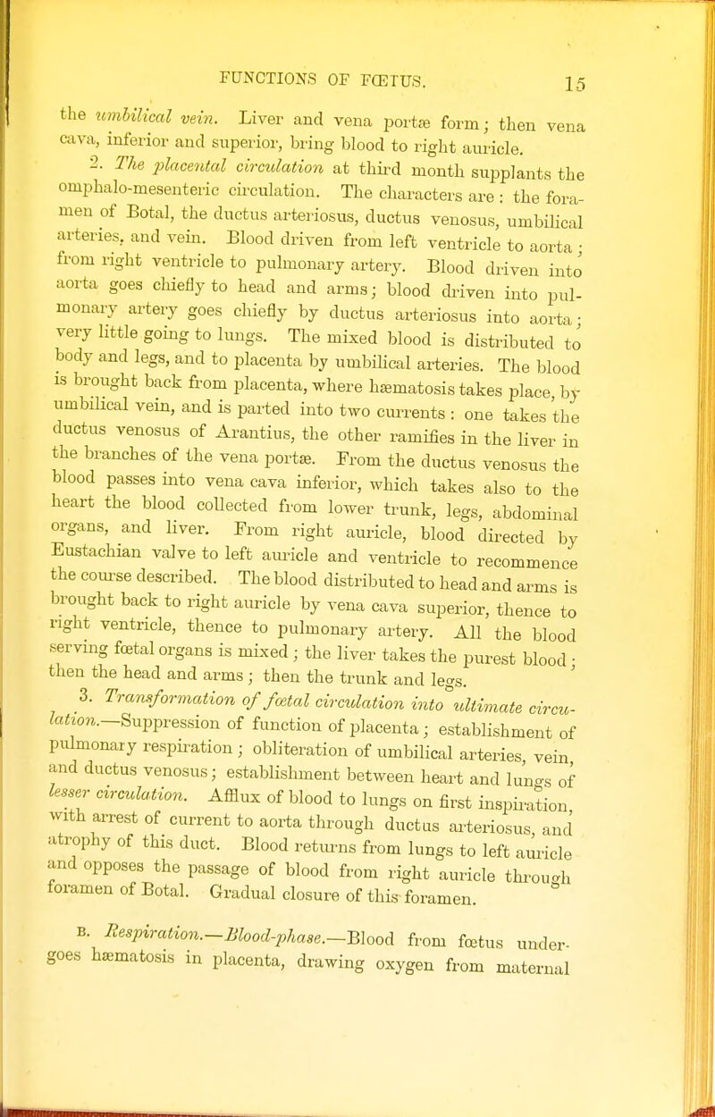 FUNCTIONS OF FCETUS. Ifi the umUUcal vein. Liver and vena i^ort* form; then vena cava, inferior and superior, bring blood to right auricle. 2. The placental circulation at thii^d month supplants the omphalo-mesenteric cii-culation. The characters are : the fora- men of Botal, the ductus arteriosus, ductus venosus, umbiHcal arteries, and vein. Blood driven from left ventricle to aorta • from right ventricle to pulmonary artery. Blood driven into aorta goes chiefly to head and arms; blood driven into pul- monary artery goes chiefly by ductus arteriosus into aorta • very little going to lungs. The mixed blood is distributed to body and legs, and to placenta by umbilical arteries. The blood is brought back from placenta, where h^matosis takes place by umbilical vein, and is parted into two ctm-ents : one takes the ductus venosus of Arantius, the other ramifies in the liver in the branches of the vena portse. Prom the ductus venosus the blood passes into vena cava inferior, which takes also to the heart the blood collected from lower trunk, legs, abdominal organs, and liver. From right auricle, blood directed by Eustachian valve to left aui^icle and ventricle to recommence the course described. The blood distributed to head and arms is brought back to right auricle by vena cava superior, thence to right ventricle, thence to pulmonary artery. All the blood serving fcetal organs is mixed ; the liver takes the purest blood • then the head and arms; then the trunk and legs. 3. Transformation of fcetal circulation into ultimate circu- fo^zori.-Suppression of function of placenta; establishment of pulmonary respiration ; obliteration of umbilical arteries vein and ductus venosus; establishment between heart and luno-s of lesser circuUtion. Afflux of blood to lungs on first ii^spiintion with arrest of current to aorta through ductus arteriosus and atrophy of this duct. Blood returns from lungs to left amicle and opposes the passage of blood from right auricle thi-ouc.h foramen of Botal. Gradual closure of this foramen B. liespiration.-Blood-phaae.-Blood from foetus under- goes haematosis in placenta, drawing oxygen from maternal