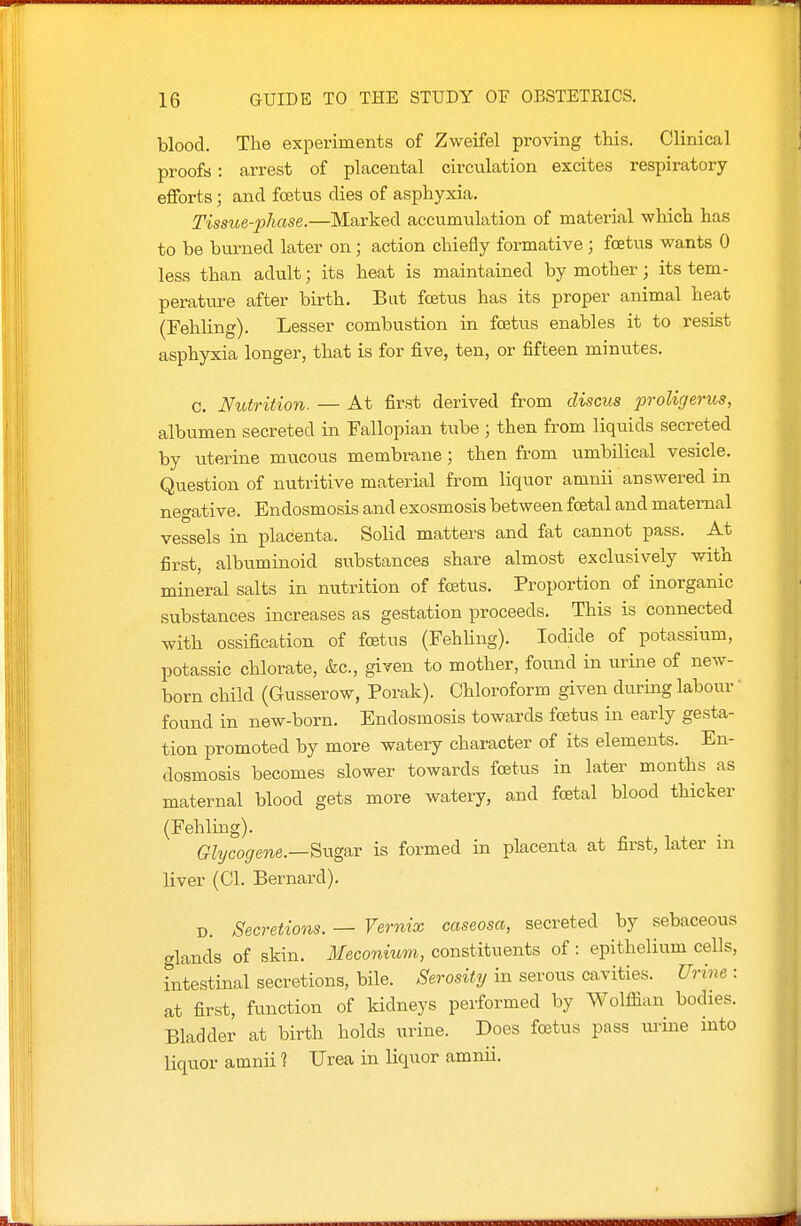 blood. The experiments of Zweifel proving this. Clinical proofs : arrest of placental circulation excites respiratory- efforts ; and foetus dies of asphyxia. Tissue-phase.—Marked accumulation of material which has to be burned later on; action chiefly formative ; foetus wants 0 less than adult; its heat is maintained by mother; its tem- peratui-e after birth. But foetus has its proper animal heat (Fehling). Lesser combustion in foetus enables it to resist asphyxia longer, that is for five, ten, or fifteen minutes. c. Nutrition. — At first derived from discus jjroligerics, albumen secreted in Fallopian tube; then from liquids secreted by uterine mucous membrane; then from umbilical vesicle. Question of nutritive material from liquor amnii answered in negative. Endosmosis and exosmosis between foetal and maternal vessels in placenta. Solid matters and fat cannot pass. At first, albuminoid substances share almost exclusively with mineral salts in nutrition of foetus. Proportion of inorganic substances increases as gestation proceeds. This is connected with ossification of foetus (Fehling). Iodide of potassium, potassic chlorate, &c., given to mother, found in urine of new- born child (Gusserow, Porak). Chloroform given during labour' found in new-born. Endosmosis towards foetus in early gesta- tion promoted by more watery character of its elements. En- dosmosis becomes slower towards foetus in later months as maternal blood gets more watery, and fcetal blood thicker (Fehling). Ghjcogene.—Sng&v is formed in placenta at first, later m liver (CI. Bernard). D. Secretions. — Vernix caseosa, secreted by sebaceous glands of skin. Meconium, constituents of: epithelium cells, intestinal secretions, bile. Serosity in serous cavities. Urine : at first, function of kidneys performed by Wolffian bodies. Bladder at birth holds urine. Does fcetus pass urine into liquor amnii % Urea in liquor amnii.