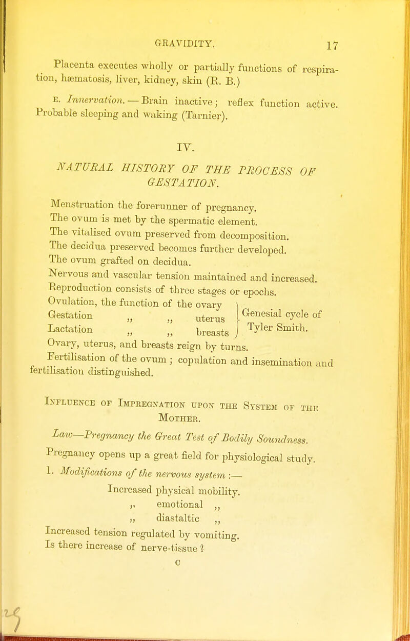 Placenta executes wholly or partially functions of respira- tion, haematosis, liver, kidney, skin (R. B.) E. Innervation. —Brfiin inactive; reflex function active. Probable sleeping and waking (Tarnier). IV. NATURAL HISTORY OF THE PROCESS OF GESTATION. Menstruation the forerunner of pregnancy. The ovum is met by the spermatic element. The vitalised ovum preserved from decomposition. The decidua preserved becomes further developed. The ovum grafted on decidua. Nervous and vascular tension maintained and increased. Reproduction consists of three stages or epochs. Ovulation, the function of the ovary ] Gestation „ uterus I ^Jcle of Lactation „ I breasts J ^^i*^^' Ovary, uterus, and breasts reign by turns. Fertilisation of the ovum ■ copulation and insemination and fertilisatiou distinguished. Influence of Impregnation upon the System of the Mother. Law—Fregnancy the Great Test of Bodily Soundness. Pregnancy opens up a great field for physiological study. 1. Modifications of the nervous system : Increased physical mobility. „ emotional ,, „ diastaltic Increased tension regulated by vomiting. Is there increase of nerve-tissue 1 c