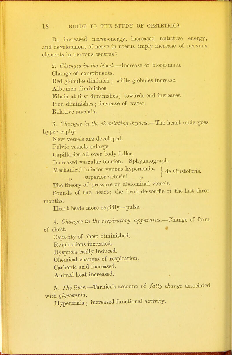 Do increased nerve-energy, increased nutritive enei-gy, and development of nerve in uterus imply increase of nervous elements in nervous centres 1 2. Changes in the blood.—Increase of blood-mass. Change of constituents. Eed globules diminish ; white globules increase. Albumen diminishes. Fibrin at first diminishes ; towards end increases. Iron diminishes; increase of water. Relative anaemia. 3. Changes in the circulating organs.—The heart rmdergoes hypertrophy. : New vessels are developed. Pelvic vessels enlarge. Capillaries all over body fuller. Increased vascular tension. Sphygmograph. Mechanical inferior venous hypersemia. | Cristoforis. superior'arterial „ > The theory of pressure on abdominal vessels. Sounds of the heart; the bruit-de-souffle of the last three months. Heart beats more rapidly—pulse. 4. Changes in the resinratory a2)2Jaratus.—Change of form of chest. * Capacity of chest diminished. Respirations increased. Dyspnoea easily induced. Chemical changes of respiration. Carbonic acid increased. Animal heat increased. 5. The Kver.—Tarnier's account of fatty change associated with glycosuria. Hyperemia; increased functional activity.