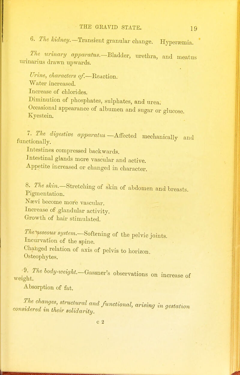 6. T'/ie KcZwy.—Transient granular change. Hyperajmia. _ The urinary apparatus.~m^^^Qv, urethra, and meatus urinarius drawn upwards. Urine, characters of.—Reaction. Water increased. Increase of chlorides. Diminution of phosphates, sulphates, and urea. Occasional appearance of albumen and sugar or glucose. Kyestein. 7. The digestive a2jparaius—A&ected mechanically and functionally. Intestines compressed backwards. Intestinal glands more vascular and active. Aijpetite increased or changed in character. a The skin.-^iveiohhxg of skin of abdomen and breasts Pigmentation. ISTsevi become more vascular. Increase of glandular activity. Growth of hair stimulated. The'osseous system.—Softening of the pelvic joints. Incurvation of the spine. Changed relation of axis of pelvis to horizon. Osteophytes. weight^^'' ^^^-^eisrA^.-Gassner's observations on increase of Absorption of fat. The changes structural and functional, arising in gestatxon considered xn their solidarity. c 2