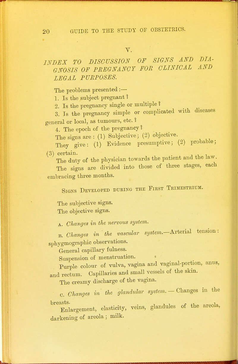 V. INDEX TO DISCUSSION OF SIGNS AND DIA- GNOSIS OF PREGNANCY FOR CLINICAL AND LEGAL PURPOSES. The problems presented :— 1. Is the subject pregnant 1 2. Is the pregnancy single or mviltiple 1 3. Is the pregnancy simple or complicated with diseases general or local, as tumours, etc. ? 4. The epoch of the pregnancy 1 The signs are : (1) Subjective; (2) objective. They give: (1) Evidence presumptive; (2) probable; (3) certain. , , ■. i The duty of the physician towards the patient and the law. The signs are divided into those of three stages, each embracing three months. Signs Developed during the First Trimestrium. The subjective signs. The objective signs. A. Changes in the nervous system. B. Changes in the vascular 5?/siem.-Arterial tension: sphygmographic observations. General capillary fulness. Suspension of menstruation. • Purple colour of vulva, vagina and vaginal-portion, anus, and rectum. Capillaries and small vessels of the sHn. The creamy discharge of the vagina. c. Changes in the glandular s^/siem. - Changes in the ^'^Enlargement, elasticity, veins, glandules of the areola, darkening of areola ; milk.