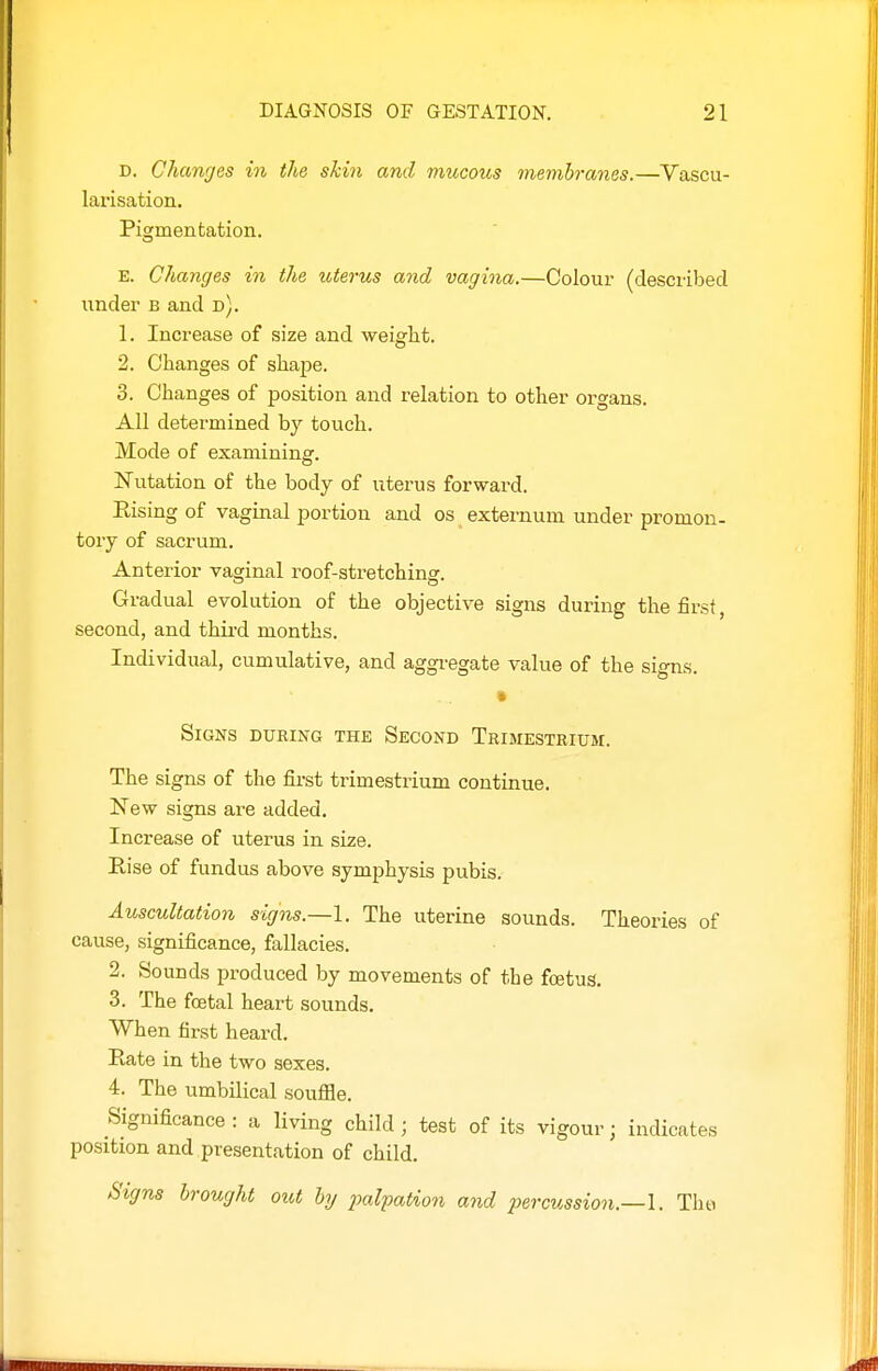 D. Changes in the skin and mucous membranes.—Vascu- larisation. Pigmentation. E. Changes in the uterus and vagina.—Colour (described under b and d). 1. Increase of size and weight. 2. Changes of shape. 3. Changes of position and relation to other organs. All determined by touch. Mode of examining. Nutation of the body of icterus forward. Eising of vaginal portion and os externum under promon- tory of sacrum. Anterior vaginal roof-stretching. Gradual evolution of the objective signs during the first, second, and thii-d months. Individual, cumulative, and aggi-egate value of the signs. Signs dubing the Second Trimestrium. The signs of the first trimestrium continue. New signs are added. Increase of uterus in size. Eise of fundus above symphysis pubis. Auscultation signs.—1. The uterine sounds. Theories of cause, significance, fallacies. 2. Sounds produced by movements of the fcetus. 3. The foetal heart sounds. When first heard. Rate in the two sexes. 4. The umbilical souflae. Significance : a living child ; test of its vigour; indicates position and presentation of child. Signs brought oiU by palpation and percussion.—!. Tim