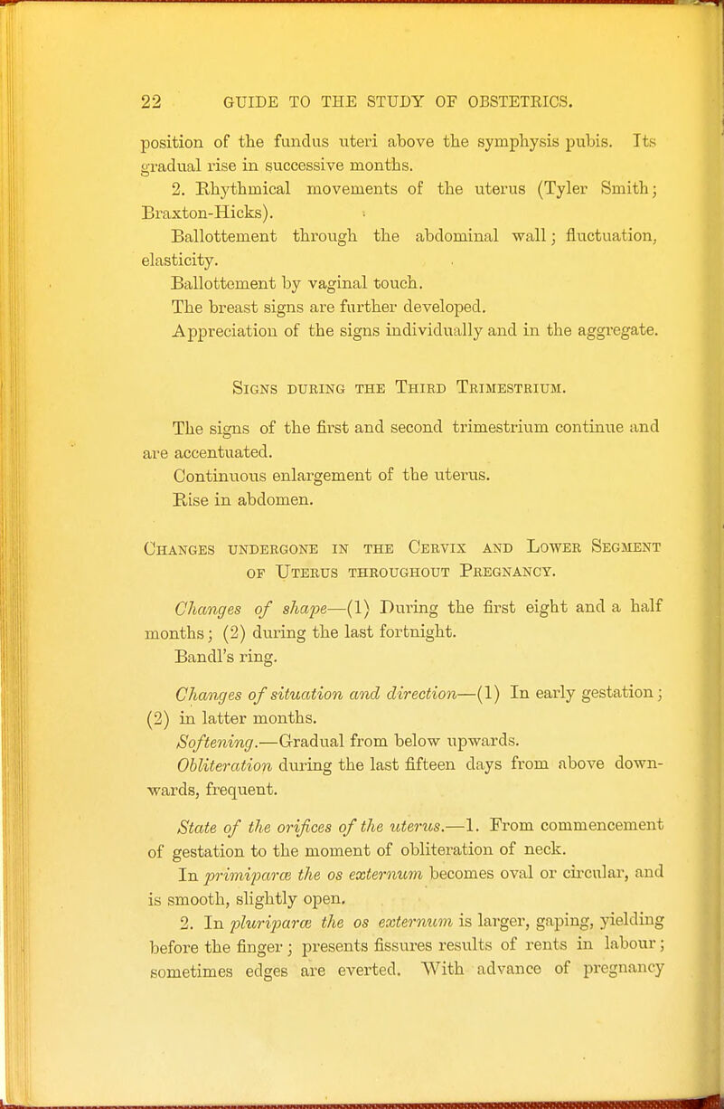 position of th.e fundus uteri above the symphysis pubis. Its gradual rise in successive months. 2. Rhythmical movements of the uterus (Tyler Smith; Braxton-Hicks). ■■ Ballottement through the abdominal wall; fluctuation, elasticity. Ballottement by vaginal touch. The breast signs are further developed. Appreciation of the signs individually and in the aggregate. Signs during the Third Trimestrium. The signs of the first and second ti'imestrium continue and are accentuated. Continuous enlargement of the uterus. Rise in abdomen. Changes undergone in the Cervix and Lower Segment OF Uterus throughout Pregnancy. Changes of shape—(1) During the first eight and a half months; (2) during the last fortnight. Bandl's ring. Changes of situation and direction—(1) In early gestation; (2) in latter months. Softening.—Gradual from below upwards. Obliteration during the last fifteen days from above down- wards, frequent. State of the orifices of the uterus.—1. From commencement of gestation to the moment of obliteration of neck. In primijmrce the os externum becomes oval or circular, and is smooth, slightly open, 2. In plurijjarce the os externum is larger, gaping, yielding before the finger; presents fissures results of rents in labour; sometimes edges are everted. With advance of pregnancy