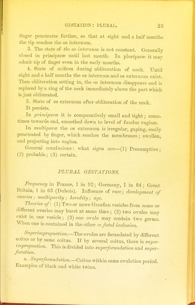 linger penetrates further, so that at eight and a half months the tip reaches the os internum. 3. The state of the os internum is not constant. Generally- closed in primiparse until last month. In pluriparaj it may admit tip of finger even in the early months. 4. State of oi-ifices during obliteration of neck. Until eight and a half months the os internum and os externum exist. Then obliteration setting in, the os internum disappears and is replaced by a ring of the neck immediately above the part which is just obliterated. 5. State of os externum after obliteration of the neck. It persists. In primiparce it is comparatively small and tight; some- times towards end, smoothed down to level of fundus vaginfe. In rmdtiparce the os externum is irregular, gaping, easily penetrated by finger, which reaches the membranes; swollen, and projectixig into vagina. General conclusions: what signs are—(1) Presumptive; (2) probable; (3) certain. PLURAL GESTATIONS. Frequency in Prance, 1 in 92; Germany, 1 in 84; Great Britain, 1 in 63 (Dxibois). Influence of race; development of ovaries; multiparity; heredity; age. Theories of: (1) Two or more Graafian vesicles from same or diflTerent ovaries may burst at same time; (2) two ovules may exist in one vesicle; (3) one ovule may contain two germs. When one is contained in the other = fcetal inclusion. Superimpregnation.~The ovules are fecundated by different coitus or by same coitus. If by several coitus, there is super- vmpregnation. This is divided into superfecundation and siqoer- fcetation. A. Su2-)erfecunda.tion.—QoitMs within same ovulation period. Examples of black and white twins.