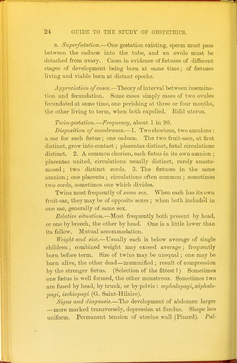 B. Superfoetation.—One gestation existing, sperm must pass between the caducse into the tube, and an ovule must be detached from ovary. Cases in evidence of foetuses of different stages of development being born at same time; of foetuses living and viable born at distant epochs. Appreciation of cases.—Theory of interval between insemina- tion and fecundation. Some cases simply cases of two ovules fecundated at same time, one perishing at three or four months, the other living to term, when both expelled. Bifid uterus. Twin-gestation.—Freqiuency, about 1 in 90. Disposition of membranes.—1. Two chorions, two amnions : a sac for each fcetvis; one caduca. The two fruit-sacs, at first distinct, grow into contact; placentas distinct, foetal cu-culations distinct, 2. A common chorion, each foetus in its own amnion ; placentas united, circulations usually distinct, rarely anasto- mosed ; two distinct cords. 3. The foetuses in the same amnion; one placenta; cii-culations often common ; sometimes two cords, sometimes one which divides. Twins most frequently of same sex. When each has its own fruit-sac, they may be of opposite sexes; when both include'd in one sac, generally of same sex. Relative sitioation.—Most frequently both present by head, or one by breech, the other by head. One is a little lower than its fellow. Mutual accommodation. Weight and size.—Usually each is below average of single children; combined weight may exceed average; frequently born before term. Size of twins may be unequal; one may be born alive, the other dead—mummified ; result of compression by the stronger foetus. (Selection of the fittest?) Sometimes one foetus is well formed, the other monstrous. Sometimes two are fused by head, by trunk, or by pelvis : cejyhalopagi, xiphalo- pagi, ischiopagi (G. Saint-Hilaire). Signs and diagnosis.—The development of abdomen lai-ger — more marked transversely, depression at fundus. Shape less uniform. Permanent tension of uterine wall (Pinard). Pal-