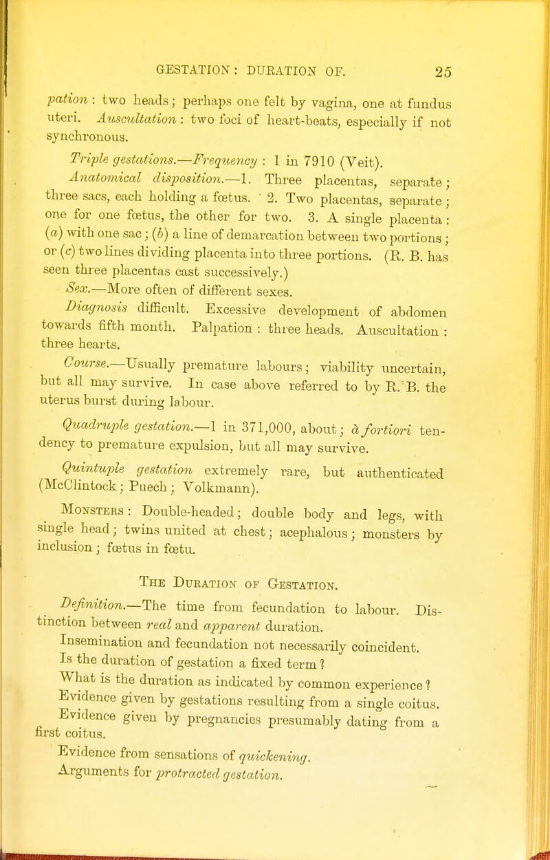 pation : two heads; perhaps one felt by vagina, one at fundus uteri. AuscuUatio7i: two foci of heart-beats, especially if not synchronous. Triple gestations.—Frequency : 1 in 7910 (Veit). Anatomical disposition.—\. Three placentas, separate; three sacs, each holding a foetus. ' 2. Two placentas, separate; one for one foetus, the other for two. 3. A single placenta • {a) with one sac; (6) a line of demarcation between two portions; or {c) two lines dividing placenta into three portions. (R. B. has seen three placentas cast successively.) Sex.—More often of different sexes. Liagiiosis difficult. Excessive development of abdomen towards fifth month. Palpation : three heads. Auscultation : three hearts. Course.—U&wallj premature labours; viability uncertain, but all may survive. In case above referred to by R. B. the uterus burst during labour. Quadriople gestation.—I in 371,000, about; ctfortiori ten- dency to premature expidsion, but all may survive. Quintuple gestation extremely rare, but authenticated (McClintock; Puech; Volkmann). Monsters: Double-headed; double body and legs, with single head; twins united at chest; acephalous; monsters by inclusion ; foetus in fcetu. The Duration of Gestation. Definition.~T\xe time from fecundation to labour. Dis- tinction between real and apparent duration. Insemination and fecundation not necessarily coincident. Is the duration of gestation a fixed term 1 What is the duration as indicated by common experience? Evidence given by gestations resulting from a single coitus. Evidence given by pregnancies presumably dating from a first coitus. Evidence from sensations of quickening. Arguments for protracted gestation.