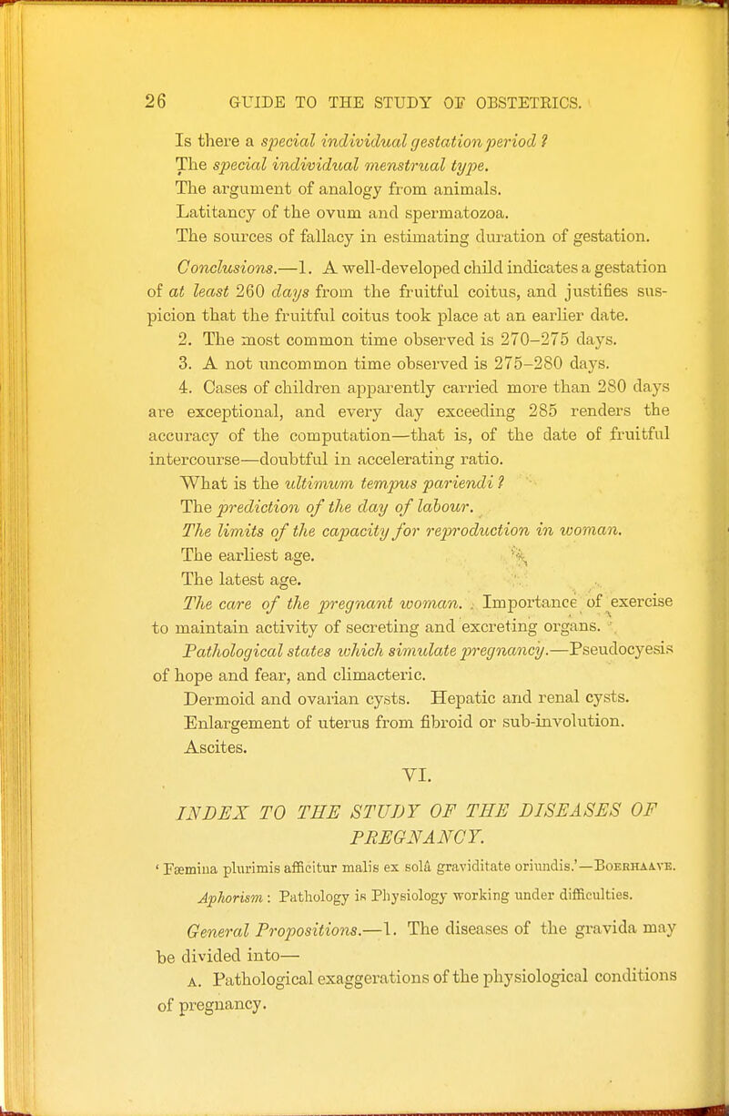 Is there a special individual gestation period ? The special individioal menstrual type. The argument of analogy from animals. Latitancy of the ovum and spermatozoa. The sources of fallacy in estimating duration of gestation. Conclusions.—1. A well-developed chUd indicates a gestation of at least 260 days from the fruitful coitus, and justifies sus- picion that the fruitful coitus took place at an earher date. 2. The most common time observed is 270-275 days. 3. A not uncommon time observed is 275-280 days. 4. Cases of children appai^ently carried more than 280 days are exceptional, and every day exceeding 285 renders the accuracy of the computation—that is, of the date of fruitful intercourse—doubtful in accelerating ratio. What is the idtimitm tempus pariendi ? The prediction of the day of labour. The limits of the capacity for reprodioction in ivoman. The earliest age. '\ The latest age. The care of the pregnant tooman. . Importance of exercise to maintain activity of secreting and excreting organs. ', Pathological states which simulate pregnancy.—Pseudocyesis of hope and fear, and cUmacteric. Dermoid and ovarian cysts. Hepatic and renal cysts. Enlargement of u.terus from fibroid or sub-involution. Ascites. VI. INDEX TO THE STUDY OF THE DISEASES OF PREGNANCY. ' Fsemiua plurimie affieitur malis ex sola graviditate oriimdis.'—BoERHAivE. Aphorism : Pathology is Physiology working under difficulties. General Propositions.—\. The diseases of the gravida may be divided into— A. Pathological exaggerations of the physiological conditions of pregnancy.