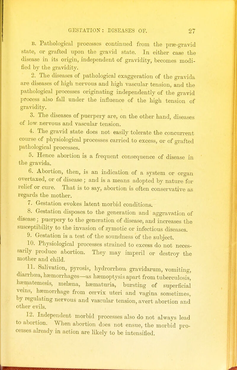 B. Pathological processes continned from the pr^-gravid state, or grafted upon the gravid state. In either case the disease in its origin, independent of gravidity, becomes modi- fied by the gravidity. 2. The diseases of pathological exaggeration of the gravida are diseases of high nervous and high vascular tension, and the pathological processes originating independently of the gravid process also faU under the influence of the high tension of gravidity. 3. The diseases of puerpery are, on the other hand, diseases of low nervous and vascular tension. 4. The gravid state does not easily tolerate the concurrent course of physiological processes carried to excess, or of grafted pathological processes. 5. Hence abortion is a frequent consequence of disease in the gravida. 6. Abortion, then, is an indication of a system or organ overtaxed, or of disease ; and is a means adopted by nature for relief or cure. That is to say, abortion is often conservative as regards the mother. 7. Gestation evokes latent morbid conditions. 8. Gestation disposes to the generation and aggravation of disease; puerpery to the generation of disease, and increases the susceptibility to the invasion of zymotic or infectious diseases. 9. Gestation is a test of the soundness of the subject. 10. Physiological processes strained to excess do not neces- sarily produce abortion. They may imperil or destroy the mother and child. 11. Salivation, py]:-osis, hydrorrhoea gravidarum, vomiting, diari'hcea, hsemorrhages—as haemoptysis apart from tuberculosis, h£ematemesis, melsena, htematuria, bursting of superficial veins, haemorrhage from cervix uteri and vagina sometimes, by regulating nervous and vascular tension, avert abortion and other evils. 12. Independent morbid processes also do not always lead to abortion. When abortion does not ensue, the morbid pro- ceases already in action are likely to be intensified.