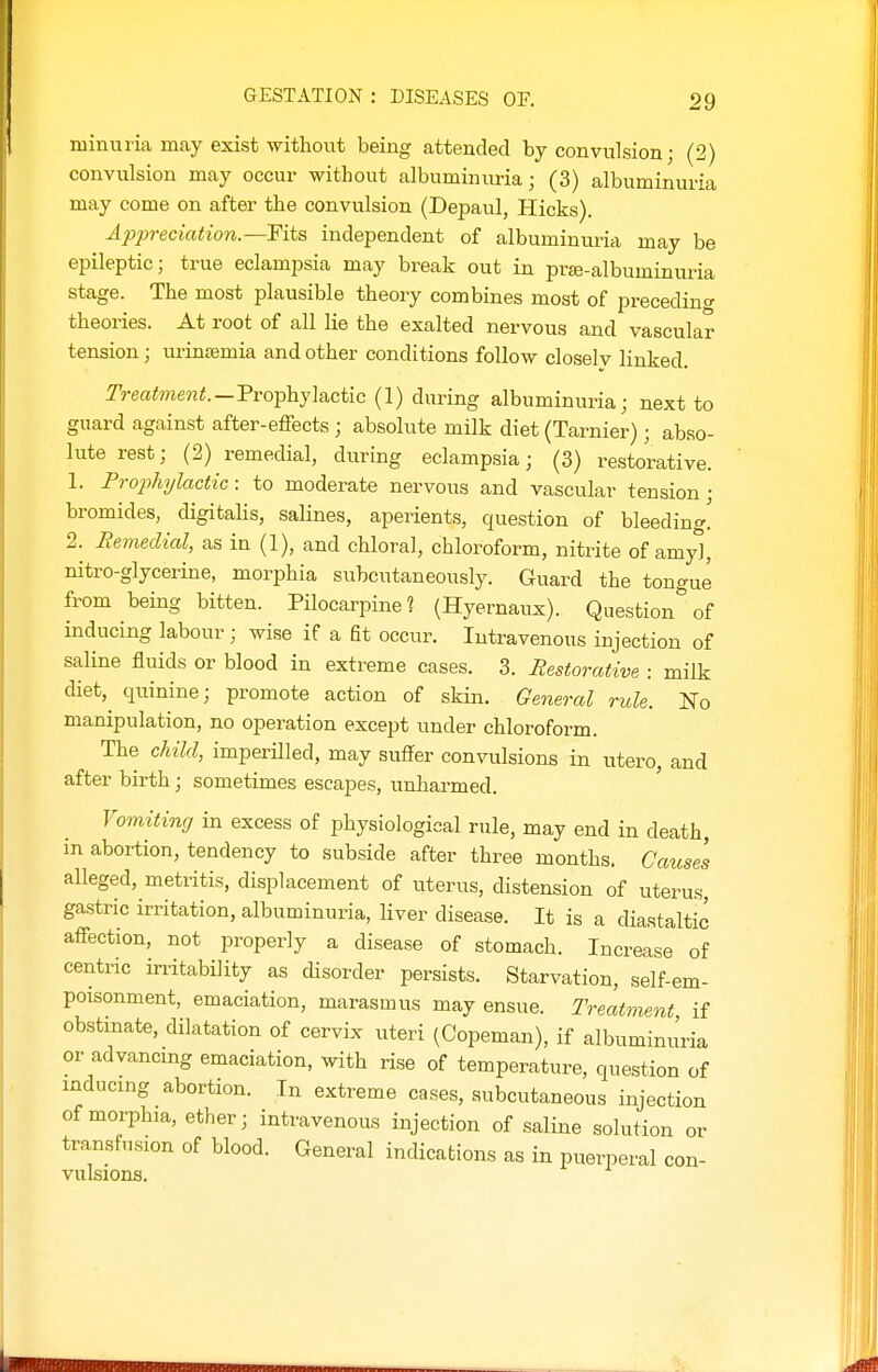 minuria may exist without being attended by convulsion; (2) convulsion may occur without albuminuria; (3) albuminuria may come on after the convulsion (Depaul, Hicks). Appreciation.—Fits independent of albuminuria may be epileptic; true eclampsia may break out in prffi-albuminuria stage. The most plausible theory combines most of precedino- theories. At root of all lie the exalted nervous and vascular tension; urinsemia and other conditions follow closelv linked. Treatment.-Tvoiphjlactic (1) during albuminuria; next to guard against after-effects ; absolute milk diet (Tarnier) ; abso- lute rest; (2) remedial, during eclampsia; (3) restorative. 1. FrophT/lactic: to moderate nervous and vascular tension; bromides, digitalis, salines, aperients, question of bleeding! 2. Remedial, as in (1), and chloral, chloroform, nitrite of amy*], nitro-glycerine, morphia subcutaneously. Guard the tongue from being bitten. Pilocarpine? (Hyernaux). Question of inducing labour; wise if a fit occur. Intravenous injection of saline fluids or blood in extreme cases. 3. Restorative : milk diet,^ quinine; promote action of skin. General rule. No manipulation, no operation except under chloroform. The child, imperilled, may suffer convulsions in utero, and after birth; sometimes escapes, unharmed. Vomiting in excess of physiological rule, may end in death, in abortion, tendency to subside after three months. Cause's alleged, metritis, displacement of uterus, distension of uterus, gastric irritation, albuminuria, liver disease. It is a diastaltic affection, not properly a disease of stomach. Increase of centric irritability as disorder persists. Starvation, self-em- poisonment, emaciation, marasmus may ensue. Treatment if obstinate, dilatation of cervix uteri (Copeman), if albuminu'ria or advancmg emaciation, with rise of temperature, question of inducing abortion. In extreme cases, subcutaneous injection of morphia, ether; intravenous injection of saline solution or transfusion of blood. General indications as in puerperal con- vulsions.
