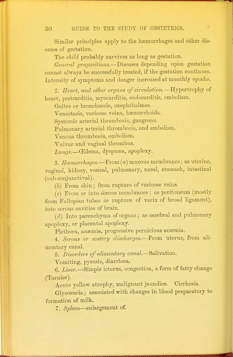 Similar principles apply to the hsemorrhages and other dis- eases of gestation. The child probably survives as long as gestation. General propositions.—Diseases depending upon gestation cannot always be successfully treated, if the gestation continues. Intensity of symptoms and danger increased at monthly epochs. 2. Heart, and other organs of circulation.—Hypertrophy of heart, pericarditis, myocarditis, endocarditis, embolism. Goitre or bronchocele, exophthalmos. Yenectasis, varicose veins, haemorrhoids. Systemic arterial thrombosis, gangrene. Pulmonary arterial thrombosis, and embolism. Venous thrombosis, embolism. Vulvar and vaginal thrombus. Lungs.—G^dema, dyspncea, apoplexy. 3. Htemorrhages.—From (a) mucous membranes; as uterine, vaginal, kidney, vesical, pulmonary, nasal, stomach, intestinal (sub-conj unctival). (b) From skin; from rupture of varicose veins. (c) From or into serous membranes; as peritoneum (mostly from Fallopian tubes or rupture of varix of broad ligament), into serous cavities of brain. {d) Into parenchyma of organs ; as cerebral and pulmonary apoplexy, or placental apoplexy. Plethora, anaemia, progressive pernicious anaemia. 4. Serous or watery discharges.—From uterus, from ali- mentary canal. 5. Disorders of alimentary canal.—Salivation. Vomiting, pyrosis, diarrhoea. 6. Liver.—Simple icterus, congestion, a form of fatty change (Tarnier). A-Cute yello-w atrophy, malignant jaundice. Cirrhosis. Glycosuria; associated with changes in blood preparatory to formation of milk. 7. Spleen—enlargement of.