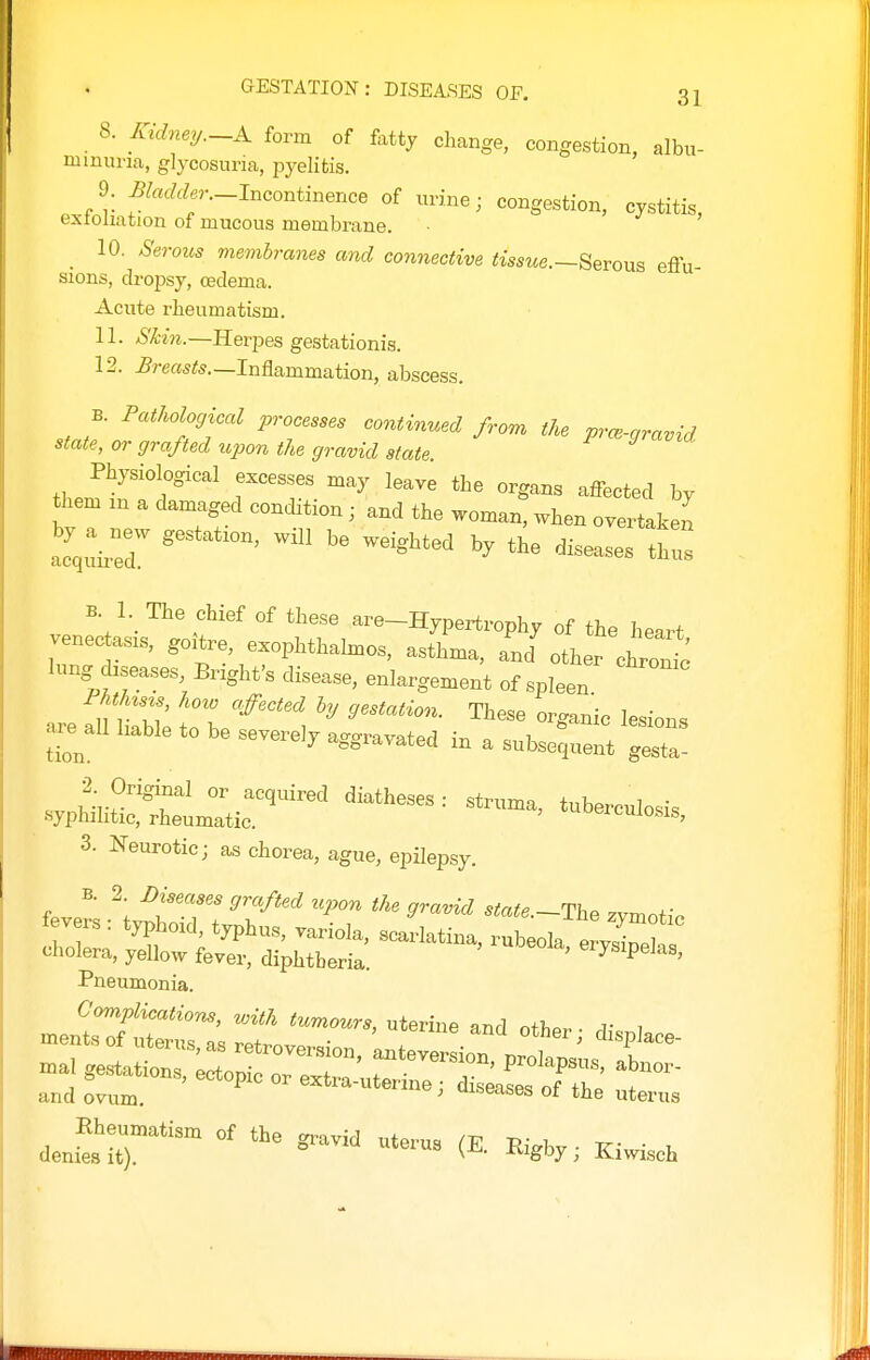 8. Kidney.-A form of fattj change, congestion, albu- minuria, glycosuria, pyelitis. 9. ^W«r._Incontinence of urine; congestion, cystitis, exioliation of mucous membrane. 10. Serous membranes and connective tisstoe.—Serous effu- sions, dropsy, cedema. Acute rheumatism. 11. S'ki7i.—Herpes gestationis. 12. ^?-e«5<s.—Inflammation, abscess. B. Pathological processes continued from the prm-qravid state, or grafted upon the gravid state ^ Physiological excesses may leave the organs affected by them m a damaged condition; and the woman, when overtaken acquhT ' ' B. 1. The chief of these are-Hypertrophy of the heart venec asKS, goitre, exophthalmos, asthma, and other chron^: lung diseases Bright's disease, enlargement of spleen are 2 lilbS Zf''''\ ^^^^^ ^^^^ ^-o- are^all liable to be severely aggravated in a subsequent gesta- . sypHiii::;^:^,^^^^^ — 3. Neurotic; as chorea, ague, epilepsy. B. 2 Diseases grafted upon the gravid state.~The zvmot;. Pneumonia.