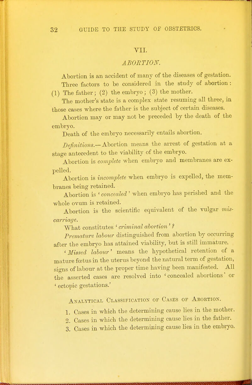 VII. ABORTION. Abortion is an accident of many of the diseases of gestation. Three factors to be considered in the study of abortion: (1) The father; (2) the embryo; (3) the mother. The mother's state is a complex state resuming all three, in those cases where the father is the subject of certain diseases. Abortion may or may not be preceded by the death of the embryo. Death of the embryo necessarily entails abortion. Definitions.—A}iOYi\on means the arrest of gestation at a stage antecedent to the viability of the embryo. Abortion is complete when embryo and membranes are ex- pelled. Abortion is incomplete when embryo is expelled, the mem- branes being retained. Abortion is ' concealed ' when embryo has perished and the whole ovum is retained. Abortion is the scientific equivalent of the vulgar mis- carriage. What constitutes ' criminal abortion ' ? Fremature labour distinguished from abortion by occurring after the embryo has attained viability, but is still immature. ' Afissed labour' means the hypothetical retention of a mature foetus in the uterus beyond the natural term of gestation, signs of labour at the proper time having been manifested. All the asserted cases are resolved into 'concealed abortions' or ' ectopic gestations.' Analytical Classification of Cases of Abortion. 1. Cases in which the determining cause lies in the mother. 2. Cases in which the determining cause lies in the father. 3. Cases in which the determining cause lies in the embryo.