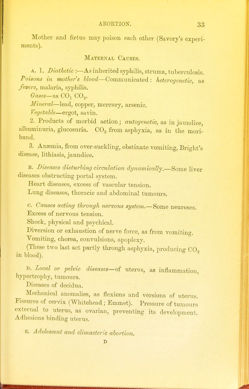 Mother and foetus may poison each other (Savory's exi^eri- ments). Maternal Causes. A. 1. Diathet ic :—As inherited syphilis, struma, tuberculosis. Poisons in mother's blood—Communicated : heterogenetic, as fevers, malaria, syphilis. Gases—as COj COo. Mineral—lead, copper, mercury, arsenic. Vegetable—ergot, savin. 2. Products of morbid action; autogenetic, as in jaundice, albuminuria, glucosuria, CO2 from asphyxia, as in the mori- bund. 3. Anaemia, from over-suckling, obstinate vomiting, Bright's disease, lithiasis, jaundice. B. Diseases disturbing circulation dynamically.—Some liver diseases obstructing portal system. Heart diseases, excess of vascular tension. Lung diseases, thoracic and abdominal tumours. c. Causes acting through nervous system.—Some neuroses. Excess of nervous tension. Shock, physical and psychical. Diversion or exhaustion of nerve force, as from vomiting. Vomiting, chorea, convulsions, apoj^lexy. (These two last act partly through asphyxia, producing CO2 in blood). D. Local or pelvic diseases—o£ uterus, as inflammation, hypertrophy, tumours. Diseases of decidua. Mechanical anomalies, as flexions and versions of uterus. Fissures of cervix (Whitehead; Emmet). Pressure of tumours external to uterus, as ovarian, preventing its development. Adhesions binding uterus. E. Adolescent and climacteric abortion. D