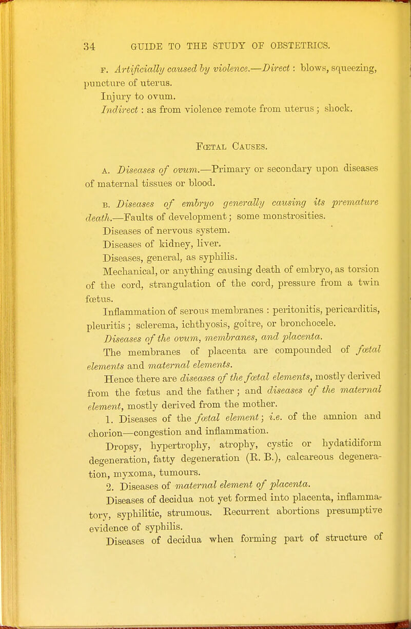 F. Artificially caused hy violence.—Direct: blows, squeezing, puncture of uterus. Injury to ovum. Indirect: as from violence remote from uterus; sliock. FcETAL Causes. A. Diseases of ovum.—Primary or secondary upon diseases of maternal tissues or blood. B, Diseases of embryo generally causing its premature death.—Faults of development; some monstrosities. Diseases of nervous system. Diseases of kidney, liver. Diseases, general, as sypbilis. Mechanical, or anything causing death of embryo, as torsion of the cord, strangulation of the cord, pressm-e from a twin foetus. Inflammation of serous membranes : peritonitis, pericarditis, pleuritis ; sclerema, ichthyosis, goitre, or bronchocele. Diseases of the ovum, membranes, and placenta. The membranes of placenta are compounded of fcetal elements and maternal elements. Hence there are diseases of the fcntal elements, mostly derived from the foetus and the father; and diseases of the maternal element, mostly derived from the mother. 1. Diseases of the/cetoZ element; i.e. of the amnion and chorion—congestion and inflammation. Dropsy, hypertrophy, atrophy, cystic or hydatidiform degeneration, fatty degeneration (R. B.), calcareous degenera- tion, myxoma, tumours. 2. Diseases of maternal element of placenta. Diseases of decidua not yet formed into placenta, inflamma- tory, syphiHtic, strumous. Recurrent abortions presumptive evidence of syphilis. Diseases of decidua when foraiing part of structure of